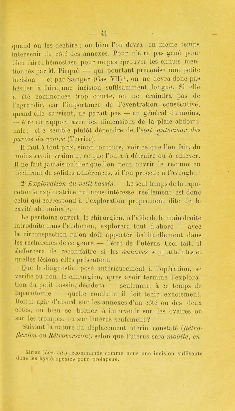 quand on les déchire ; ou bien l'on devra en même temps intervenir du côté des annexes. Pour n'être pas gêné pour bien faire Thémoslase, pour ne pas éprouver les ennuis men- tionnés par M. Picqué — qui pourtant préconise une peLilc incision — et par Sœnger (Cas VII) S on ne devra donc pas liésiler à faire,une incision suffisamment longue. Si elle a élé commencée trop courte, on ne craindra pas de l'agrandir, car l'importance de l'éventration consécutive, quand elle survient, ne paraît pas — en général du moins, — être en rapport avec les dimensions de la plaie abdomi- nale; elle semble plutôt dépendre de Vétat antérieur des parois du ventre (Terrier). Il faut à tout prix, sinon toujours, voir ce que l'on fait, du moins savoir vraiment ce que l'on a à détruire ou à enlever. Il ne faut jamais oublier que l'on peut ouvrir le rectum en déchirant de solides adhérences, si l'on procède à l'aveugle. 'il Exploration du petit bassin. — Le seul temps de la lapa- rotomie exploratrice qui nous intéresse réellement est donc celui qui correspond à l'exploration proprement dite de la cavité abdominale. Le péritoine ouvert, le chirurgien, à l'aide de la main droite introduite dans l'abdomen, explorera tout d'abord — avec la circonspection qu'on doit apporter habituellement dans les recherches de ce genre — l'état de l'utérus. Ceci fait, il s'efforcera de reconnaître si les annexes sont atteintes et quelles lésions elles présentent. Que le diagnostic, posé antérieurement à l'opéfation, se vérifie ou non, le chirurgien, après avoir terminé l'explora- tion du petit bassin, décidera — seulement à ce temps de laparotomie — quelle conduite il doit tenir exactement. Doit-il agir d'abord sur les annexes d'un côté ou des deux côtés, ou bien se borner à intervenir sur les ovaires ou sur les trompes, ou sur l'utérus seulement ? Suivant la nature du déplacement utérin constaté [Rétro- flexion ou Rétroversion), selon que l'utérus sera mobile, en- Kiriac (Aoc. cil.) rcconiinaiule comme nous une incision suffisante dans les hystéropexies pour prolapsus.