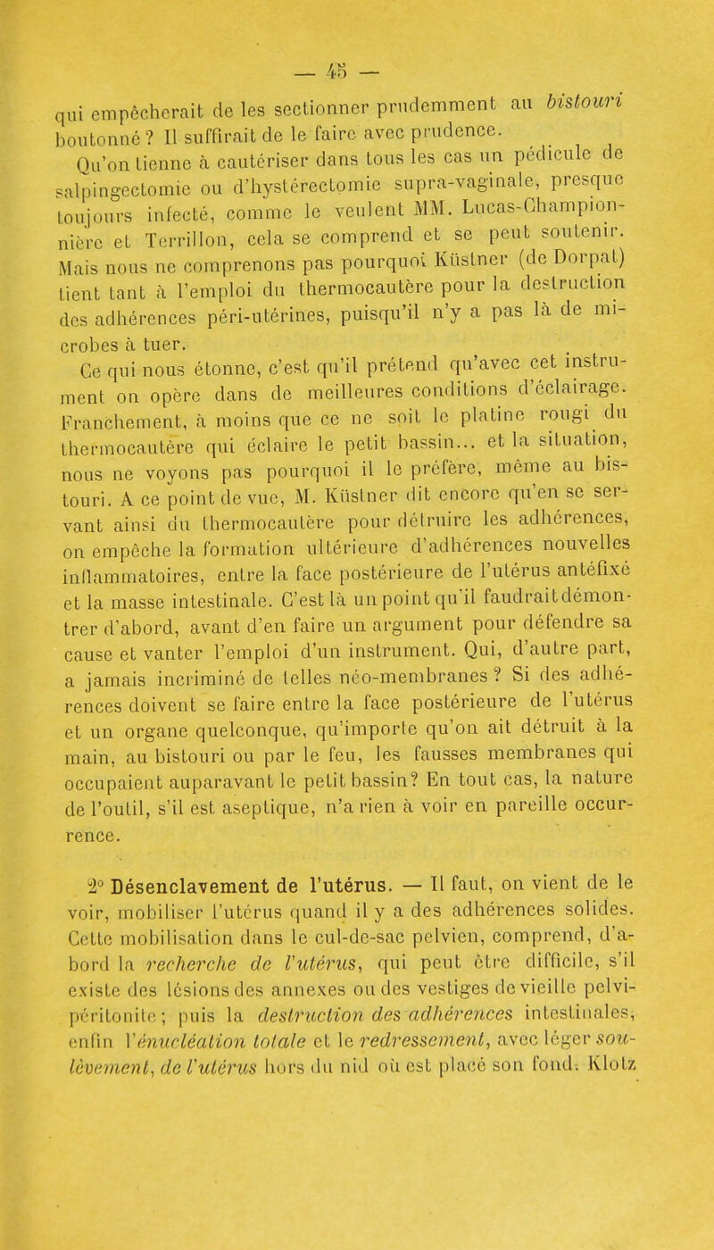 qui empêcherait de les sectionner prudemment au bistouri boutonné ? Il suffirait de le faire avec prudence. Qu'on tienne à cautériser dans tous les cas un pédicule de .alpingectomie ou d'iiystérectomie supra-vaginale, presque toujours infecté, comme le veulent MM. Lucas-Ghampion- nière et ïcrrillon, cela se comprend et se peut soutenir. Mais nous ne comprenons pas pourquoi Kiislner (de Dorpat) lient tant à l'emploi du thermocautère pour la destruction des adhérences péri-utérines, puisqu'il n'y a pas là de mi- crobes à tuer. Ce qui nous étonne, c'est qu'il prétend qu'avec cet instru- ment on opère dans de meilleures conditions d'éclairage. Franchement, à moins que ce ne soit le platine rougi du thermocautère qui éclaire le petit bassin... et la situation, nous ne voyons pas pourquoi il le préfère, même au bis- touri. A ce point de vue, M. Kiislner dit encore qu'en se ser- vant ainsi du Ihermocaulère pour déiruire les adhérences, on empêche la formation ultérieure d'adhérences nouvelles inllammatoires, entre la face postérieure de l'utérus antéfixé et la masse intestinale. C'est là un point qu'il faudrait démon- trer d'abord, avant d'en faire un argument pour défendre sa cause et vanter l'emploi d'un instrument. Qui, d'autre part, a jamais incriminé de telles néo-membranes ? Si des adhé- rences doivent se faire entre la face postérieure de l'utérus et un organe quelconque, qu'importe qu'on ait détruit à la main, au bistouri ou par le feu, les fausses membranes qui occupaient auparavant le petit bassin? En tout cas, la nature de l'outil, s'il est aseptique, n'a rien à voir en pareille occur- rence. 2° Désenclavement de l'utérus. — Il faut, on vient de le voir, mobiliser l'utérus quand il y a des adhérences solides. Cette mobilisation dans le cul-de-sac pelvien, comprend, d'a- bord la recherche de Vutérus, qui peut cire difficile, s'il existe des lésions des annexes ou des vestiges de vieille pelvi- péritonitc; puis la destruction des adhérences intestinales, enfin Yénucléalion totale et le redressement, avec léger sou- lèvement, de l'utéincs hors du nid où est place son fond; Klotz