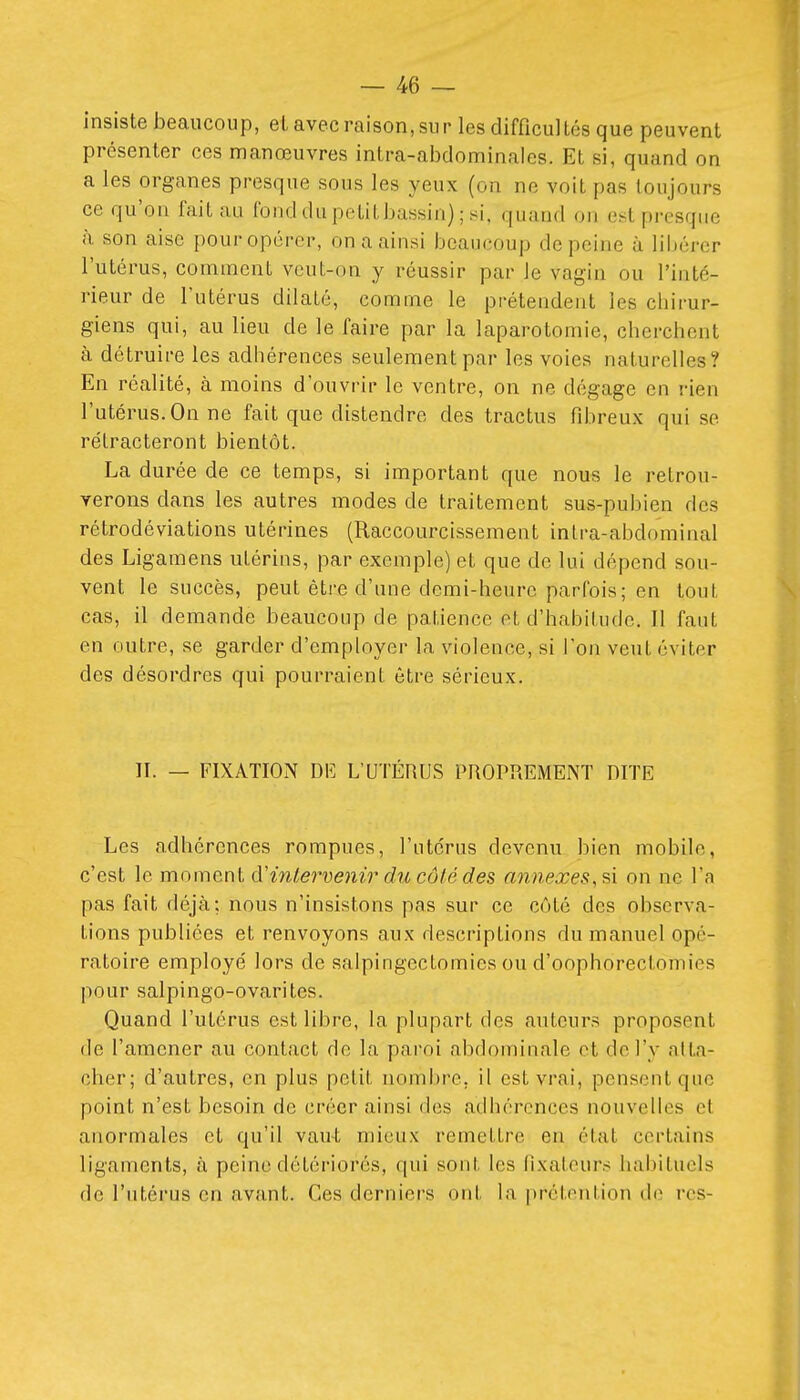 insiste beaucoup, et avec raison, sur les difficullés que peuvent présenter ces manœuvres intra-abdominales. Et si, quand on a les organes presque sous les yeux (on ne voit pas toujours ce qu'on fait au fond du petit bassin) ; si, quand on est presque h son aise pour opérer, on a ainsi beaucoup de peine à libérer l'utérus, comment veut-on y réussir par le vagin ou l'inté- rieur de l'utérus dilaté, comme le prétendent les chirur- giens qui, au lieu de le faire par la laparotomie, cherchent à détruire les adhérences seulement par les voies naturelles? En réalité, à moins d'ouvrir le ventre, on ne dégage en rien l'utérus. On ne fait que distendre des tractus rd:)reux qui se rétracteront bientôt. La durée de ce temps, si important que nous le retrou- verons dans les autres modes de traitement sus-pubien des rétrodéviations utérines (Raccourcissement inlra-abdominal des Ligamens utérins, par exemple) et que de lui dépend sou- vent le succès, peut être d'une demi-heure parfois; en tout cas, il demande beaucoup de patience et d'habitude. Il faut en outre, se garder d'employer la violence, si l'on veut éviter des désordres qui pourraient être sérieux. II. — FIXATION DE L'UTÉRUS PROPREMENT DITE Les adhérences rompues, l'utérus devenu bien mobile, c'est le moment à.''intervenir du côté des annexes, ?\ on ne l'a pas fait déjà; nous n'insistons pas sur ce côté des observa- tions publiées et renvoyons aux descriptions du manuel opé- ratoire employé lors de salpingectomics ou d'oophorectomies pour salpingo-ovarites. Quand l'utérus est libre, la plupart des auteurs proposent de l'amener au contact de la paroi abdominale et de l'y atta- cher; d'autres, en plus petit noml)re, il est vrai, pensent que point n'est besoin de créer ainsi des adhérences nouvelles et anormales et qu'il vau-t mieux remettre en état certains ligaments, à peine détériorés, qui sont les fixateurs habituels de l'utérus en avant. Ces derniers ont la |)rétention de rcs-
