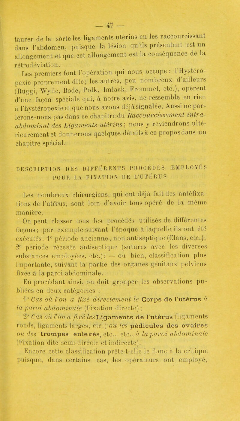 taurer de la sorte les ligamenLs utérins en les raccourcissant dans l'abdomen, puisque la lésion qu'ils présentent est un allongement et que cet allongement est la conséquence de la rétrodéviation. Les premiers font l'opération qui nous occupe : l'Hystéro- pexie proprement dite; les autres, peu nombreux d'ailleurs (Ruggi, Wylie, Bode, Polk, Imlack, Frommel, etc.), opèrent d'une façon spéciale qui, à notre avis, ne ressemble^ en rien h l'hystéropexieetquenous avons déjà signalée. Aussi ne par- lerons-nous pas dans ce chapitre du Raccourcissement intra- ahdominal des Ligaments utérins; nous y reviendrons ulté- rieurement et donnerons quelques détails à ce propos dans un chapitre spécial. DESCRIPTION DES DIFFÉRENTS PROCÉDÉS EMPLOYÉS POUR LA FIXATION DE L'UTÉRUS Les nombreux chirurgiens, qui ont déjà fait des anléfixa- tions de l'utérus, sont loin d'avoir tous opéré de la mémo manière. On peut classer tous les procédc.s utilisés de différentes façons; par exemple suivant l'époque à laquelle ils ont été exécutés: 1 période ancienne, non antiseptique (Clans,etc.); 2 période récente antiseptique (sutures avec les diverses substances employées, etc.); — on bien, classification plus importante, suivant la partie des organes génitaux pelviens fixée à la paroi abdominale. En procédant ainsi, on doit grouper les observations pu- bliées en deux catégories : Cas oit Von a fixé directement le Corps de l'utérus à la paroi abdominale (Pixntion directe) ; 2 Cas oh. Von a fixé ^esLigaments de l'utérus (ligaments ronds, ligaments larges, etc.) ou les pédicules des ovaires ou des trompes enlevés, etc., cU'.., à la paroi abdominale (fixation dite semi-directe et indirecte). Encore cette classification prête-t-ellc le fianc à la critique puisque, dans certains cas, les operateurs ont employé,