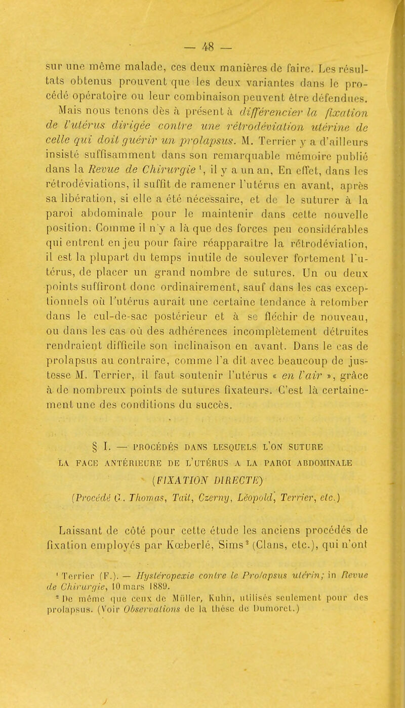 sur une même malade, ces deux manières de faire. Les résul- tats obtenus prouvent que les deux variantes dans le pro- cédé opératoire ou leur combinaison peuvent être défendues. Mais nous tenons dès à présent à différencier la fixation de l'utérus dirigée contre une rétrodéviation utérine de celle qui doit guérir un prolapsics. M, Terrier y a d'ailleurs insisté suffisamment dans son remarquable mémoire publié dans la Revue de Chirurgie il y a un an, En effet, dans les rétrodéviations, il suffit de ramener l'utérus en avant, après sa libération, si elle a été nécessaire, et de le suturer à la paroi abdominale pour le maintenir dans cette nouvelle position. Gomme il n'y a là que des forces peu considérables qui entrent enjeu pour faire réapparaître la rétrodéviation, il est la plupart du temps inutile de soulever fortement fu- térus, de placer un grand nombre de sutures. Un ou deux points suffiront donc ordinairement, sauf dans les cas excep- tionnels où l'utérus aurait une certaine tendance à retomber dans le cul-de-sac postérieur et à se flécbir de nouveau, ou dans les cas où des adhérences incomplètement détruites rendraient difficile son inclinaison en avant. Dans le cas de prolapsus au contraire, comme l'a dit avec beaucoup de jus- tesse M. Terrier, il faut soutenir l'utérus « eji l'air », grâce à de nombreux points de sutures fixateurs. C'est là certaine- ment une des conditions du succès. § I. — PROCÉDÉS DANS LESQUELS l'ON SUTURE LA. FACE ANTÉRIEURE DE l'uTÉRUS A LA PAROI ABDOMINALE {FIXATION DIRECTE) (Procédé 0. Thomas, Tail, Czermj, Lëopold, Terrier, etc.) Laissant de côté pour cette étude les anciens procédés de fixation employés par Kœberlé, Sims^ (Clans, etc.), qui n'ont ' Terrier (F.). — Ilyslcropcxie contre le Prolapsus ulc'rm; in Revue de Chirurqie, 10 mars 1889. * De mûmc (luo ceux de Miilior, Kuiin, iiLilisés seulement, pour des prolapsus. (Voir ObservalioriH ilc la Lliésc de Dumorcl.)