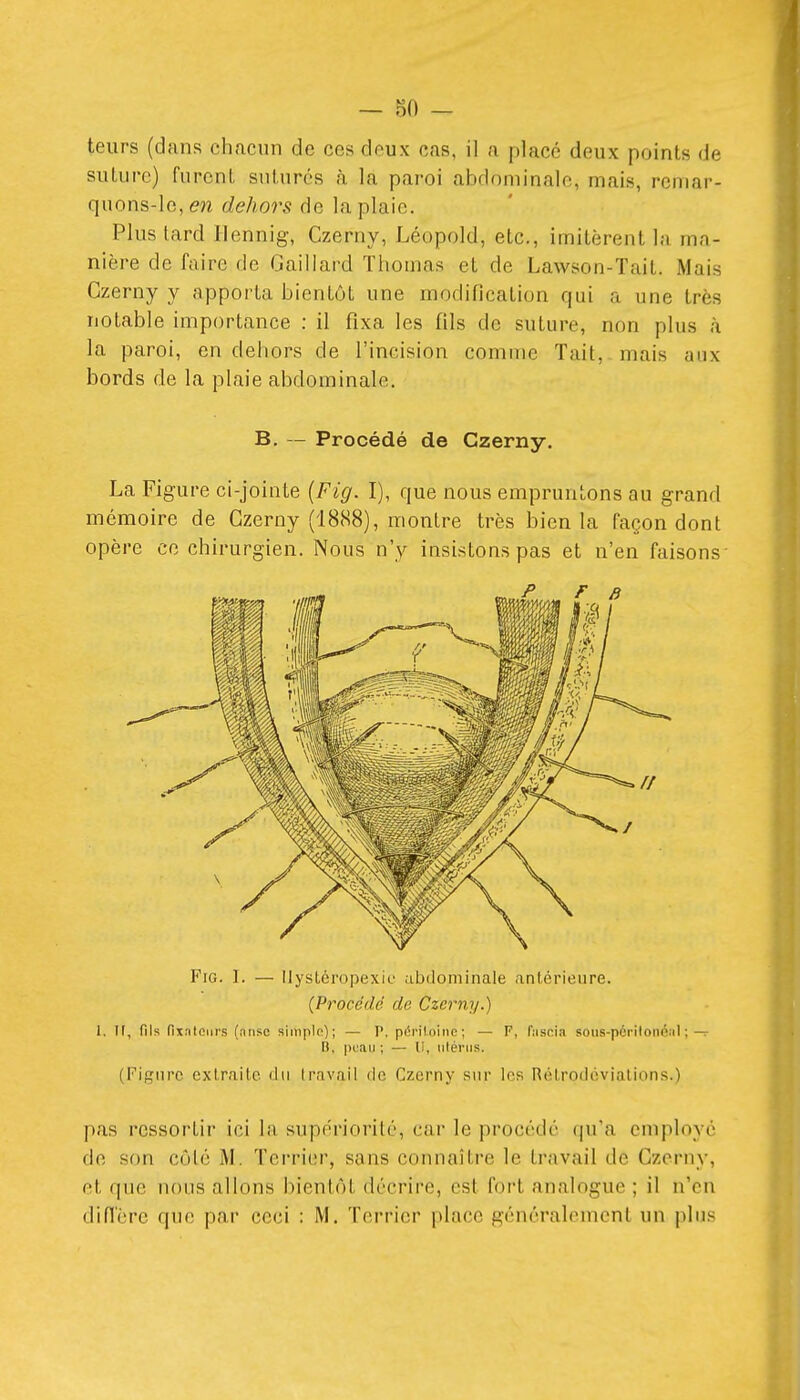 teurs (dans chacun de ces deux cas, il a placé deux points de suture) furent sutures à la paroi abdominale, mais, remar- quons-le, 671 dehors de la plaie. Plus lard llennig, Czerny, Léopold, etc., imitèrent la ma- nière de faire de Gaillard Thomas et de Lawson-Tait. Mais Czerny y apporta bientôt une modification qui a une très notable importance : il fixa les fils de suture, non plus à la paroi, en dehors de l'incision comme Tait, mais aux bords de la plaie abdominale. B. — Procédé de Czerny. La Figure ci-jointe (Fig. I), que nous empruntons au grand mémoire de Czerny (18(S8), montre très bien la façon dont opère ce chirurgien. Nous n'y insistons pas et n'en faisons' Fig. I. — Ilystéropexic abdominale antérieure. (Procédé de Czerny.) l. Il, fils fixateurs (nnse siinplfi); — P. péritoine; — F, fiiscia sous-périlonéal ;— B, puau ; — U, utérus. (Figure extraite du Iravaii de Czerny sur les Rélrodéviations.) pas ressortir ici la supériorité, car le procédé qu'a employé de son côlé M. Terrier, sans connaître le travail de Czerny, et que nous allons bientôt décrire, est fort analogue ; il n'en diffère que par ceci : M. Terrier place généralement un plus