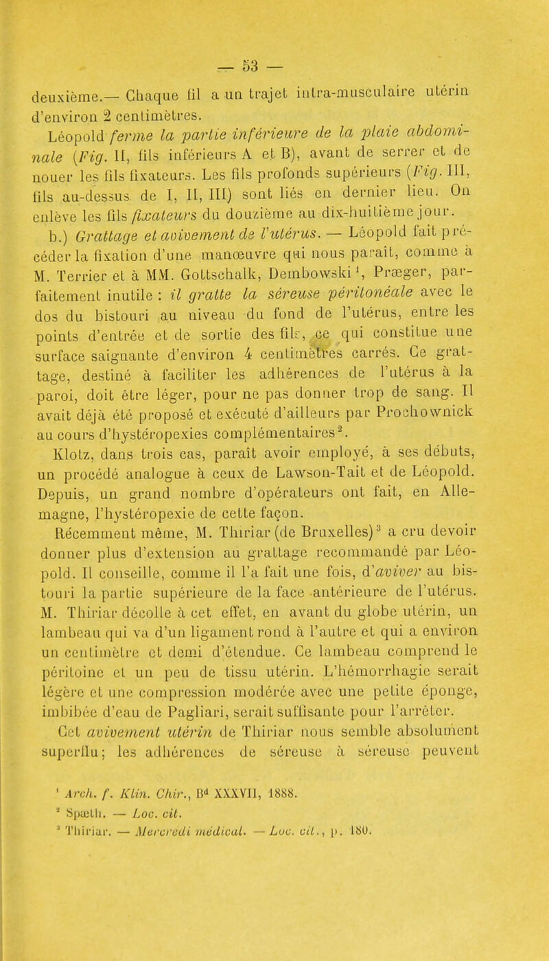 deuxième.— Chaque lil ca ua trajet iiilra-musculaire utérin d'environ i2 centimètres. Léopold /eme la partie inférieure de la plaie abdomi- nale {Fig. II, fils inférieurs A et B), avant de serrer et de nouer les fils fixateurs. Les fils profonds supérieurs {Fig. III, fils au-dessus de I, II, lU) sont liés en dernier lieu. On enlève les fils fixateurs du douzième au dix-huitième jour. b.) Grattage et aoivement ds ViUérus. — Léopold fait pré- céder la fixation d'une manœuvre qui nous paraît, comme à M. Terrier el à MM. Gottschalk, Dembovvski S Prœger, par- faitement inutile : il gratte la séreme péritonéale avec le dos du bistouri au niveau du fond de l'utérus, entre les points d'entrée et de sortie desfiU, ce qui constitue une surface saignante d'environ 4 cenlimèti-es carrés. Ce grat- tage, destiné à faciliter les adhérences de l'utérus à la paroi, doit être léger, pour ne pas donner trop de sang. Il avait déjà été proposé et exécuté d'ailleurs par Prochownick au cours d'hystéropexies complémentaires Klotz, dans trois cas, paraît avoir employé, à ses débuts, un procédé analogue à ceux de Lawson-Tait et de Léopold. Depuis, un grand nombre d'opérateurs ont fait, en Alle- magne, l'hystéropexie de cette façon. Récemment même, M. Thiriar(de Bruxelles)^ a cru devoir donner plus d'extension au grattage recommandé par Léo- pold. Il conseille, comme il l'a fait une fois, à!aviver au bis- touri la partie supérieure de la face antérieure de l'utérus. M. Thiriar décolle à cet effet, en avant du globe utérin, un lambeau qui va d'un ligament rond à l'autre et qui a environ un centimètre et demi d'étendue. Ce lambeau comprend le péritoine el un peu de tissu utérin. L'hémorrhagie serait légère et une compression modérée avec une petite éponge, imbibée d'eau de Pagliari, serait suffisante pour l'arrêter. Cet avivenient utérin de Tliiriar nous semble absolument superllu; les adhérences de séreuse à séreuse peuvent ' Arch. f. KLin. Chir., B-» XXXVIl, 1888. I * Spuilli. — Loo. cit. ^ Tliiriar. — Mercredi médical. — Luc. cil.., 1>. ISU. i