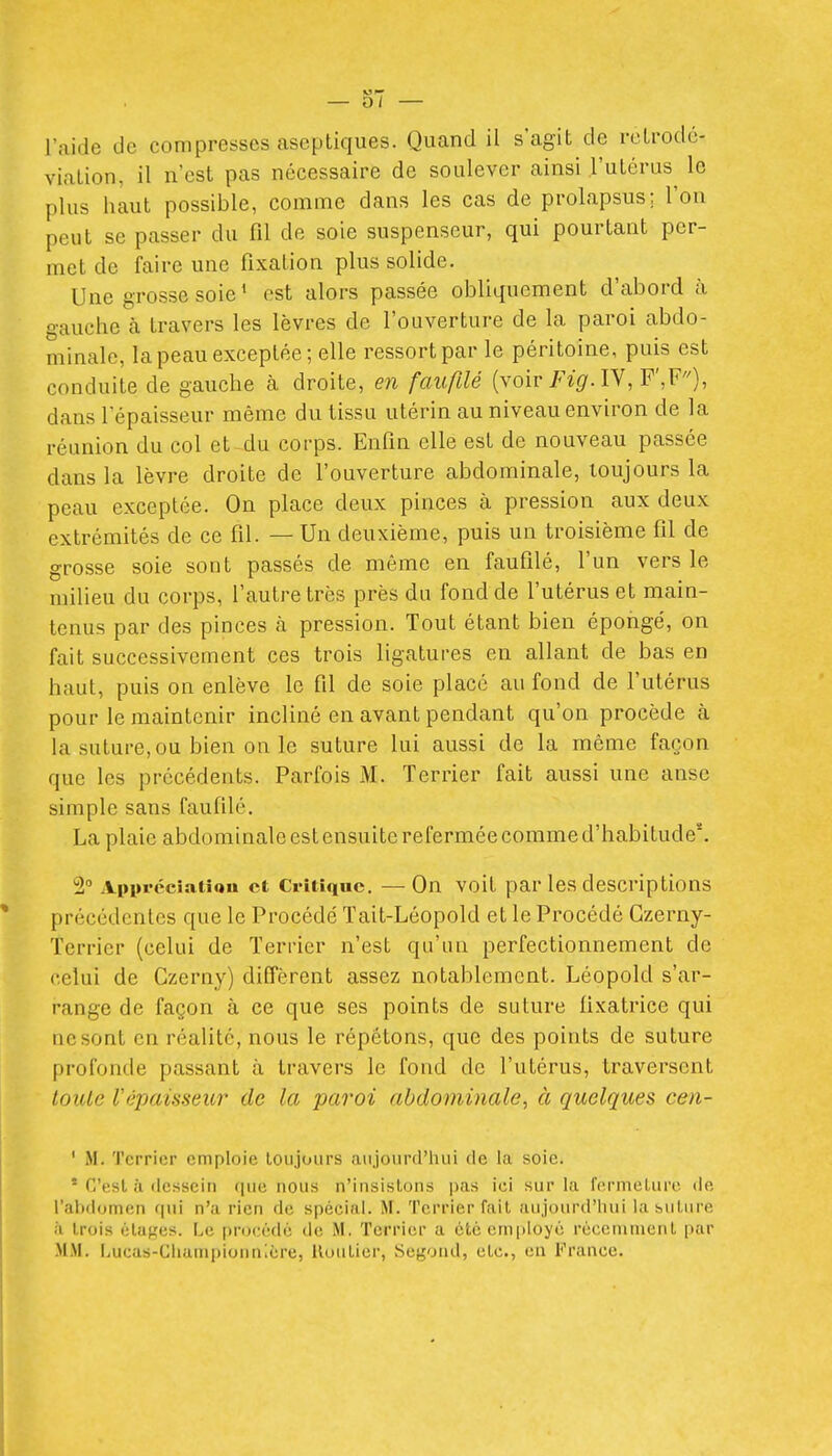 l'aide de compresses aseptiques. Quand il s'agit de retrodc- viaLion, il n'est pas nécessaire de soulever ainsi l'utérus le plus haut possible, comme dans les cas de prolapsus; l'on peut se passer du fil de soie suspenseur, qui pourtant per- met de faire une fixation plus solide. Une grosse soie ' est alors passée obliquement d'abord à gauche à travers les lèvres de l'ouverture de la paroi abdo- minale, la peau exceptée; elle ressort par le péritoine, puis est conduite de gauche à droite, en faufilé {voir Fig.lY,¥\F), dans l'épaisseur même du tissu utérin au niveau environ de la réunion du col et du corps. Enfin elle est de nouveau passée dans la lèvre droite de l'ouverture abdominale, toujours la peau exceptée. On place deux pinces à pression aux deux extrémités de ce fil. — Un deuxième, puis un troisième fil de grosse soie sont passés de môme en faufilé, l'un vers le milieu du corps, l'autre très près du fond de l'utérus et main- tenus par des pinces à pression. Tout étant bien épongé, on fait successivement ces trois ligatures en allant de bas en haut, puis on enlève le fil de soie placé au fond de l'utérus pour le maintenir incliné en avant pendant qu'on procède à la suture, ou bien on le suture lui aussi de la même façon que les précédents. Parfois M. Terrier fait aussi une anse simple sans faufilé. La plaie abdominale est ensuite refermée comme d'habitude'. 2 Apprcciatîou et Critique. —On voit par les descriptions précédentes que le Procédé Tait-Léopold et le Procédé Gzerny- Terrier (celui de Terrier n'est qu'un perfectionnement de celui de Czerny) diffèrent assez notablement. Léopold s'ar- range de façon à ce que ses points de suture fixatrice qui ne sont en réalité, nous le répétons, que des points de suture profonde passant à travers le fond de l'utérus, traversent toiUe Vépaisseur de la paroi abdominale, à quelques cen- ' M. Terrier emploie toujours aujourd'hui de la soie. * C'est à dessein que nous n'insistons pas ici sur la fermeture de l'abdomen qui n'a rien de spécial. M. Terrier fait aujourd'hui la sutiu-e à trois étages. Le procédé de M. Terrier a été employé récenunent par MM. Lucas-Championnlére, Routier, Segond, etc., en France.