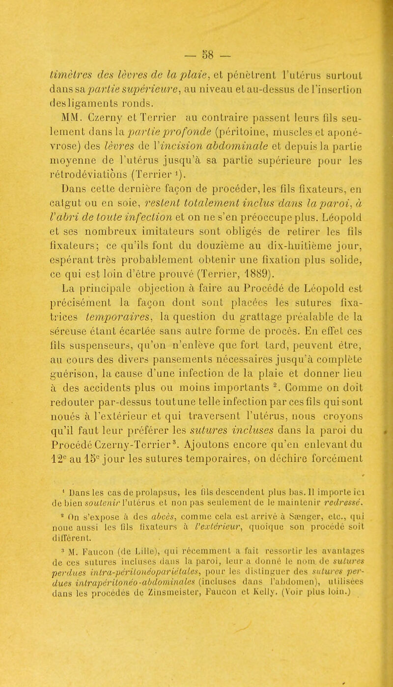 timèlres des lèvres de la plaie, et pénèlrenl l'uLérus surtout dans Hd. partie supérieure, au niveau et au-dessus de l'insertion des ligaments ronds. MM. Czerny et Terrier au contraire passent leurs fils seu- lement dans la pjurlie profonde (péritoine, muscles et aponé- vrose) des lèvres de Vincision abdominale et depuis la partie moyenne de l'utérus jusqu'à sa partie supérieure pour les rélrodéviatiôns (Terrier i). Dans cette dernière façon de procéder, les fils fixateurs, en catgut ou en soie, restent totalement inclus dans la paroi, à l'abri de toute infection et on ne s'en préoccupe plus. Léopold et ses nombreux imitateurs sont obligés de retirer les fils fixateurs; ce qu'ils l'ont du douzième au dix-huitième jour, espérant très probablement obtenir une fixation plus solide, ce qui est loin d'être prouvé (Terrier, 1889). La principale objection à faire au Procédé de Léopold est précisément la façon dont sont placées les sutures fixa- trices temporaires, la question du grattage préalable de la séreuse étant écartée sans autre forme de procès. En efl'et ces fils suspenseurs, qu'on n'enlève que fort tard, peuvent être, au cours des divers pansements nécessaires jusqu'à complète guérison, la cause d'une infection de la plaie et donner lieu à des accidents plus ou moins importants ^. Gomme on doit redouter par-dessus toutune telle infection par ces fils qui sont noués à l'extérieur et qui traversent l'utérus, nous croyons qu'il faut leur préférer les sutures incluses dans la paroi du Procédé Czerny-Terrier*. Ajoutons encore qu'en enlevant du 12*^ au 15 jour les sutures temporaires, on déchire forcément ' Dans les cas de prolapsus, les (ils tlescendenl plus bas. Il iniporleici de bien sowi6'«t> l'ulérus et non pas seulement de le maintenir redressé. * On s'expose à des abcès, comme cela est arrivé à Sa^nger, etc., iiui noue aussi les flls fixateurs à l'extérieur, quoique son procédé soit dilTérent. ^ M. Faucon (de Lille), qui récemment a l'ail ressortir les avantages de ces sutures incluses dans la paroi, leur a donné le nom, de sutures perdues hilra-périlo)iéopariétales, pour les distinguer des sutures per- dues inlrapérilonéo-abdominales (incluses dans l'abdomen), ulilisécs dans les procédés de Zinsmeister, Faucon et Kelly. (Voir plus loin.)
