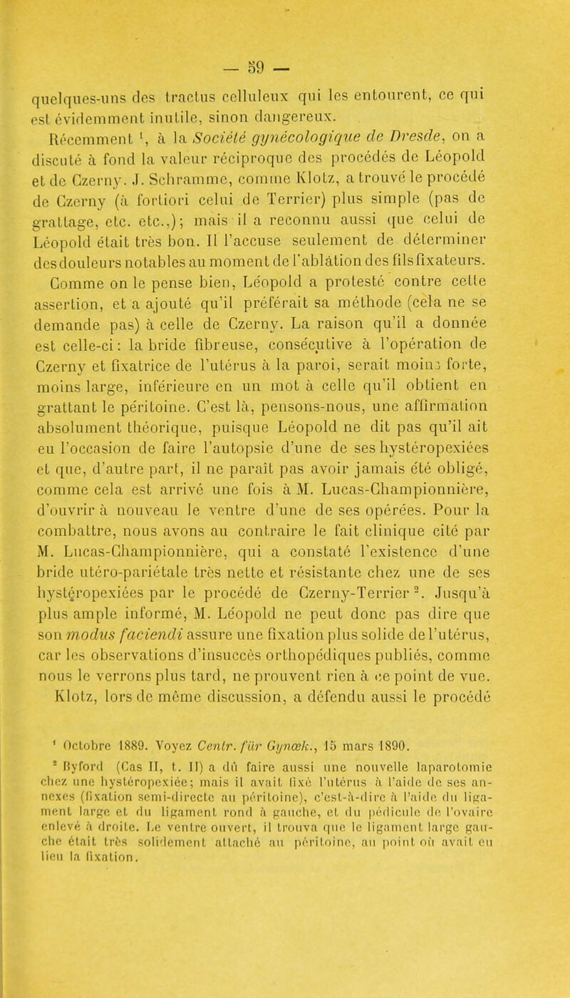 quelques-uns des Iractus ccUuleux qui les entourent, ce qui est cviclemment inutile, sinon dangereux. Récemment à la Société gynécologique de Dresde, on a discuté à fond la valeur réciproque des procédés de Léopold et de Gzerny. .1. Schramme, comme Klotz, a trouvé le procédé de Gzerny (à fortiori celui de Terrier) plus simple (pas de grattage, etc. etc.,); mais il a reconnu aussi t[ue celui de Léopold était très bon. Il l'accuse seulement de déterminer desdouleurs notables au moment de l'ablation des fils fixateurs. Gomme on le pense bien, Léopold a protesté contre cette assertion, et a ajouté qu'il préférait sa méthode (cela ne se demande pas) à celle de Gzerny. La raison qu'il a donnée est celle-ci: la bride fibreuse, consécutive à l'opération de Gzerny et fixatrice de l'utérus à la paroi, serait moinî forte, moins large, inférieure en un mot à celle qu'il obtient en grattant le péritoine. C'est là, pensons-nous, une affirmation absolument théorique, puisque Léopold ne dit pas qu'il ait eu l'occasion de faire l'autopsie d'une de ses hystéropexiées et que, d'autre part, il ne paraît pas avoir jamais été obligé, comme cela est arrivé une fois à M. Lucas-Ghampionnière, d'ouvrir à nouveau le ventre d'une de ses opérées. Pour la combattre, nous avons au contraire le fait clinique cité par M. Lucas-Ghampionnière, qui a constaté Texistencc d'une bride utéro-pariétale très nette et résistante chez une de ses hystçropexiées par le procédé de Gzerny-TerrierJusqu'à plus ample informé, M. Léopold ne peut donc pas dire que son m.odus faciendi assure une fixation plus solide de l'utérus, car les observations d'insuccès orthopédiques publics, comme nous le verrons plus tard, ne prouvent rien à ce point de vue. Klotz, lors de même discussion, a défendu aussi le procédé ' Octobre 1889. Voyez Cenlr.fûr Gynœk., 15 mars 1890.  Byford (Cas II, t. H) a dû faire aussi une nouvelle laparotomie chez une hyslcropcxiéc; mais il avait lixc l'utérus à l'aide de ses an- nexes (lixation semi-directe au péritoine), c'est-à-dire à l'aide du liga- ment large et du ligament rond à gaïuihe, et du pédicule de l'ovaire enlevé à droite. Le ventre ouvert, il trouva rpie le ligament large gau- che était très solidement attaché au péritoine, au point où avait eu lieu la fixation.