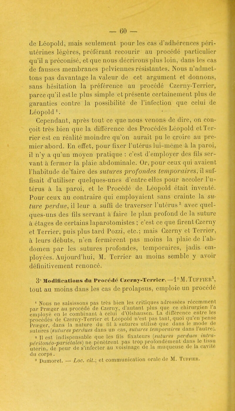 de Léopold, mais seulement pour les cas d'adhérences péri- utérines légères, préférant recourir au procédé particulier qu'il a préconisé, et que nous décrirons plus loin, dans les cas de fausses membranes pelviennes résistantes. Nous n'admet- tons pas davantage la valeur de cet argument et donnons, sans hésitation la préférence au procédé Czerny-Terrier, parce qu'il estle plus simple et présente certainement plus d*- garanties contre la possibilité de l'infection que celui de Léopold ^ Cependant, après tout ce que nous venons de dire, on con- çoit très bien que la différence des Procédés Léopold et Ter- rier est en réalité moindre qu'on aurait pu le croire au pre- mier abord. En effet, pour fixer l'utérus lui-même à la paroi, il n'y a qu'un moyen pratique : c'est d'employer des fds ser- vant à fermer la plaie abdominale. Or, pour ceux qui avaient l'habitude défaire des sutures profondes temporaires, il suf- fisait d'utiliser quelques-unes d'entre elles pour accoler l'u- térus à la paroi, et le Procédé de Léopold était inventé. Pour ceux au contraire qui employaient sans crainte la su- ture perdue, il leur a suffi de traverser l'utérus^ avec quel- ques-uns des fds servant à faire le plan profond de la suture à étages de certains laparotomistes : c'est ce que firent Czerny et Terrier, puis plus tard Pozzi, etc.; mais Czerny et Terrier, à leurs débuts, n'en fermèrent pas moins la plaie de l'ab- domen par les sutures profondes, temporaires, jadis em- ployées. Aujourd'hui, M. Terrier au moins semble y avoir définitivement renoncé. 3 niotlificatious du Procède Czci-ny-Tcrricr. —PM.TuFFIEr', tout au moins dans les cas de prolapsus, emploie un procédé < Nous ne saisissons pas très iiicn les critiques ailressées réccmmcnl par l'rajh'cr au procédé de O.crny, d'auLaiiL plus que ce ciiirnrfîicn l'a oniplové en le conibinanL à celui d'Olsliansen. La dilTcrence entre les proc.éd'és de Czerny-Tcrrier et Léopold n'est pas tant, quoi (lu'cn pense l'rief,'er, dans la nature du lil à sutures utilisé que dans le mode de 'àwUirc.^ [siUuresperdues dans un cas, sutures temporaires dans laulre;. * Il est indispensable que les fils fixateurs {sutures perdues intra- périUméo-pariélales) ne pénètrent pas trop prol'ondéniciit dans le tissu utérin, de peur de s'inlecter au voisinage de la muqueuse de la cavile du corps. Dumoret. — Loc. cil.; et communication orale de M. Tukkikh.