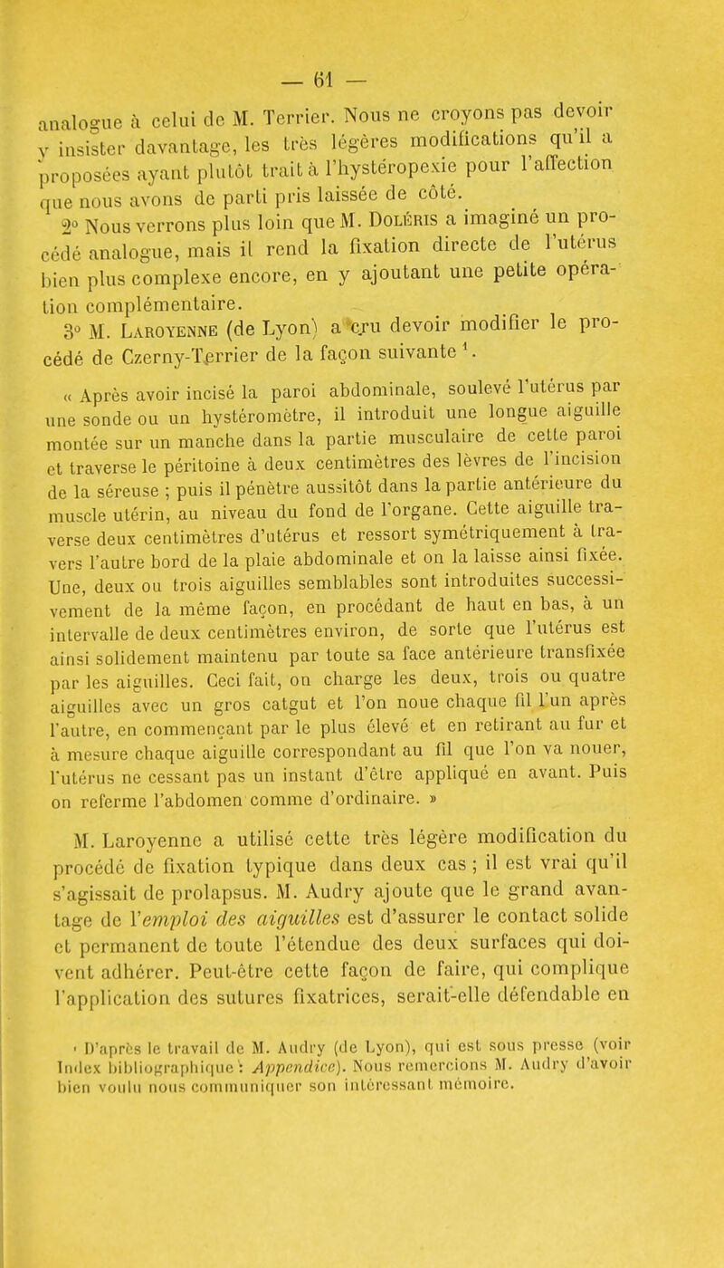 analogue à celui de M. Terrier. Nous ne croyons pas devoir V insister davantage, les très légères modifications qu'il a proposées ayant plutôt trait à l'iiystéropexie pour l'affection que nous avons de parti pris laissée de côté. 2° Nous verrons plus loin que M. Doléris a imaginé un pro- cédé analogue, mais il rend la fixation directe de l'utérus bien plus complexe encore, en y ajoutant une petite opéra- tion complémentaire. 3 M. Laroyenne (de Lyon) a cru devoir modifier le pro- cédé de Czerny-'i>rrier de la façon suivante ^ « Après avoir incisé la paroi abdominale, soulevé l'utérus par nne sonde ou un hystéromètre, il introduit une longue aiguille montée sur un manche dans la partie musculaire de celLe paroi et traverse le péritoine à deux centimètres des lèvres de l'incision de la séreuse ; puis il pénètre aussitôt dans la partie antérieure du muscle utérin, au niveau du fond de l'organe. Cette aiguille tra- verse deux centimètres d'utérus et ressort symétriquement à tra- vers l'autre bord de la plaie abdominale et on la laisse ainsi fixée. Une, deux ou trois aiguilles semblables sont introduites successi- vement de la même façon, en procédant de haut en bas, à un inlervalle de deux centimètres environ, de sorte que l'utérus est ainsi solidement maintenu par toute sa face antérieure transfixée par les aiguilles. Ceci fait, on charge les deux, trois ou quatre aiguilles avec un gros catgut et l'on noue chaque fil l'un après l'autre, en commençant par le plus élevé et en retirant au fur et à mesure chaque aiguille correspondant au fil que l'on va nouer, l'utérus ne cessant pas un instant d'être appliqué en avant. Puis on referme l'abdomen comme d'ordinaire. » M. Laroyenne a utilisé cette très légère modification du procédé de fixation typique dans deux cas ; il est vrai qu'il s'agissait de prolapsus. M. Audry ajoute que le grand avan- tage de l'emploi des aiguilles est d'assurer le contact solide et permanent de toute l'étendue des deux surfaces qui doi- vent adhérer. Peut-être cette façon de faire, qui complique l'application des sutures fixatrices, serait-elle défendable en • D'après le travail de M. Audry (de Lyon), qui est sous presse (voir Index bibliographique^ Appendice). Nous remercions M. Audry d'avoir bien voulu nous communiquer son intéressant mémoire.