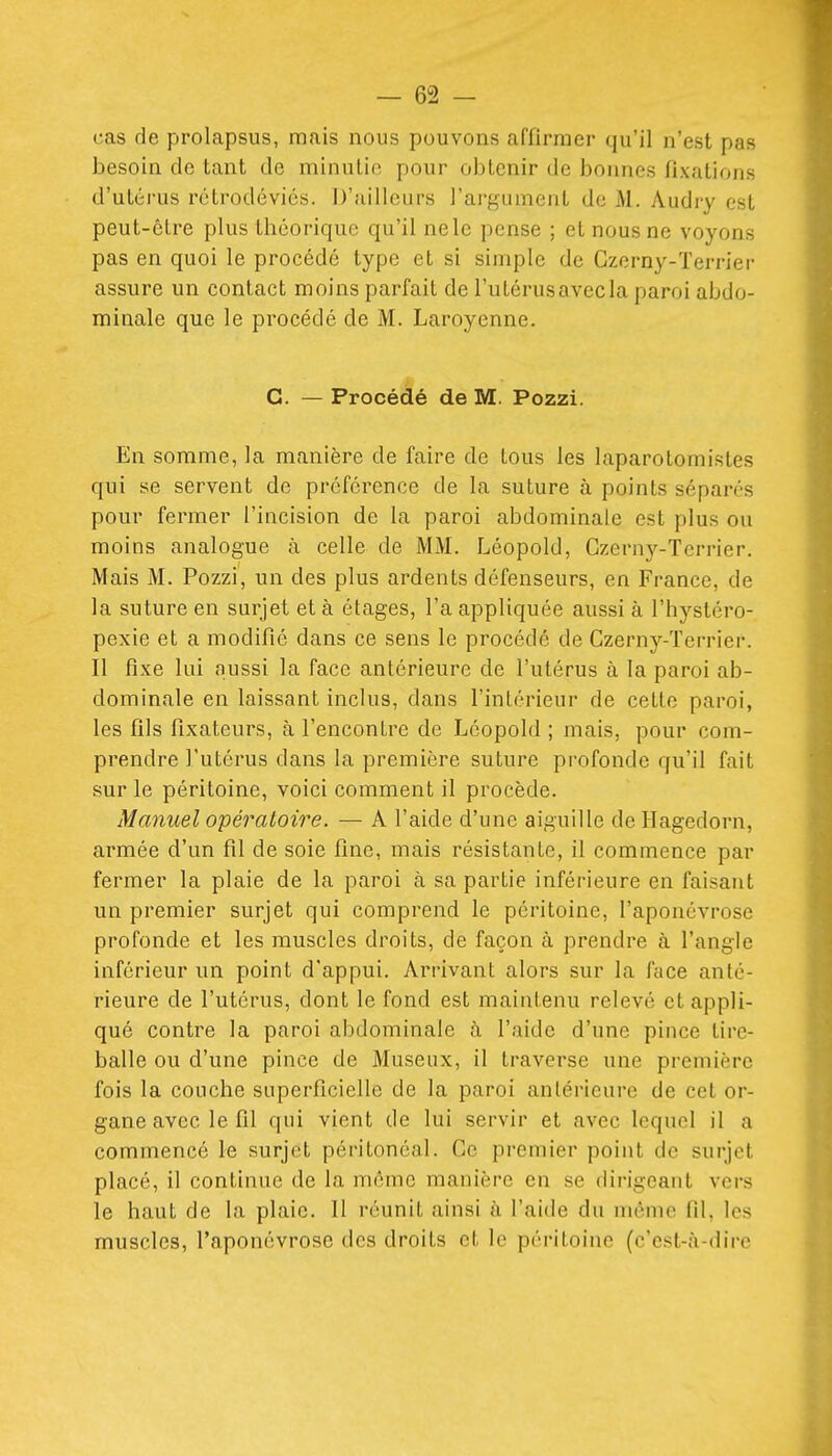 cas de prolapsus, mais nous pouvons affirmer qu'il n'est pas besoin de tant de minutie pour obtenir de bonnes fixations d'utérus rétrodéviés. D'ailleurs l'argument de M. Audry est peut-être plus théorique qu'il ne le pense ; et nous ne voyons pas en quoi le procédé type et si simple de Gzerny-Terrier assure un contact moins parfait de l'utérus avec la paroi abdo- minale que le procédé de M. Laroyonne. G. — Procédé de M. Pozzi. En somme, la manière de faire de tous les laparotomistes qui se servent de préférence de la suture à points sépares pour fermer l'incision de la paroi abdominale est plus ou moins analogue à celle de MM. Léopold, Gzerny-Terrier, Mais M. Pozzi, un des plus ardents défenseurs, en France, de la suture en snrjet et à étages, l'a appliquée aussi à l'hystéro- pexie et a modifié dans ce sens le procédé de Gzerny-Terrier. Il fixe lui aussi la face antérieure de l'utérus à la paroi ab- dominale en laissant inclus, dans l'intérieur de cette paroi, les fils fixateurs, à l'encontre de Léopold ; mais, pour com- prendre l'utérus dans la première suture profonde qu'il fait sur le péritoine, voici comment il procède. Manuel opératoire. — A l'aide d'une aiguille de Hagedorn, armée d'un fil de soie fine, mais résistante, il commence par fermer la plaie de la paroi à sa partie inférieure en faisant un premier surjet qui comprend le péritoine, l'aponévrose profonde et les muscles droits, de façon à prendre à l'angle inférieur un point d'appui. Arrivant alors sur la face anté- rieure de l'utérus, dont le fond est maintenu relevé et appli- qué contre la paroi abdominale <à l'aide d'une pince tire- balle ou d'une pince de Museux, il traverse une première fois la couche superficielle de la paroi antérieure de cet or- gane avec le fil qui vient de lui servir et avec lequel il a commencé le surjet péritonéal. Ge premier point de surjet placé, il continue de la même manière en se dirigeant vers le haut de la plaie. 11 réunit ainsi à l'aide du même fil, les muscles, l'aponévrose des droits et le péritoine (c'est-à-dire