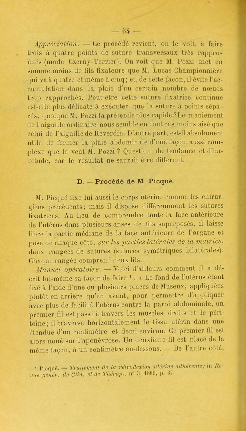 Appréciation. — Ce procédé revient, on le voit, à faire trois à quatre points de suture transversaux très rappro- chés (mode Czerny-Terrier). On voit que M. Pozzi met en somme moins de Ills fixateurs que M. Lucas-Championnière qui va à quatre et même à cinq ; et, de cette façon, il évite l'ac- cumulation dans la plaie d'un certain nombre de nœuds trop rapprochés. Peut-être cette suture fixatrice continue est-elle plus délicate à exécuter que la suture à points sépa- rés, quoique M. Pozzi la prétende plus rapide ? Le maniement de Taiguilie ordinaire nous semble en tout cas moins aisé que celui de laiguille de Reverdin. D'autre part, est-il absolument utile de fermer la plaie abdominale d'une façon aussi com- plexe que le veut M. Pozzi ? Question de tendance et d'ha- bitude, car le résultat ne saurait être différent. D. —Procédé de M. Picqué. M. Picqué fixe lui aussi le corps utérin, comme les chirur- giens précédents; mais il dispose différemment les sutures fixatrices. Au lieu de comprendre toute la face antérieure de l'utérus dans plusieurs anses de fils superposés, il laisse libre la partie médiane de la face antérieure de l'organe et pose de chaque côté, sur les 2^arties latérales de la matrice, deux rangées de sutures (sutures symétriques bilatérales). Chaque rangée comprend deux fils. Manuel opératoire. — Voici d'ailleurs comment il a dé- crit lui-même sa façon de faire * : « Le fond de l'utérus étant fixé à l'aide d'une ou plusieurs pinces de Museux, appliquées plutôt en arrière qu'en avant, pour permettre d'appliquer avec plus de facihté l'utérus contre la paroi abdominale, un premier fil est passé à travers les muscles droits et le péri- toine; il traverse horizontalement le tissu utérin dans une étendue d'un centimètre et demi environ. Ce premier fil est alors noué sur l'aponévrose. Un deuxième fil est placé de la môme façon, à un centimètre au-dessous. — De l'autre côté, < l'icqué. — Trailemenl de la réirofLexion ulérine adhérente; in Re- vue (jénér. de Clin, et de Thérap., n 3, 1889, p. 37.