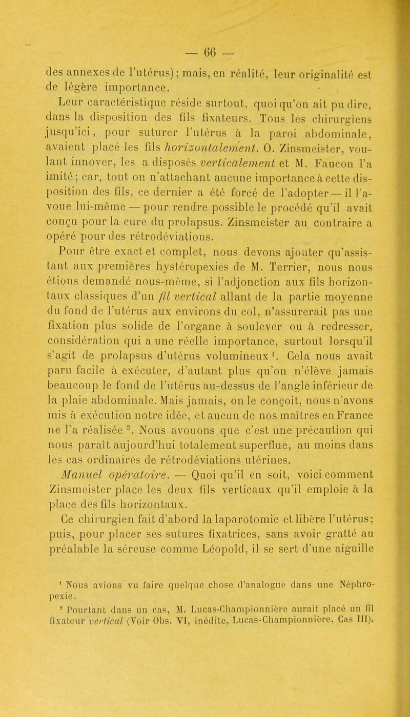 — bé- dés annexes de rutcrus) ; mais, en rcalilc, leur originalité est de légère importance. Leur caractéristique réside surtout, quoi qu'on ait pu dire, dans la disposition des fils fixateurs. Tous les chirurgiens jusqu'ici, pour suturer l'utérus à la paroi abdominale, avaient placé les fils horizontalement. 0. Zinsmeister, vou- lant innover, les a disposés verticalement et M. Faucon l'a imité; car, tout ou n'attachant aucune importance à celte dis- position des fils, ce dernier a été forcé de l'adopter—il Ta- voue lui-même — pour rendre possible le procédé qu'il avait conçu pour la cure du prolapsus. Zinsmeister au contraire a opéré pour des rétrodéviations. Pour être exact et complet, nous devons ajouter qu'assis- tant aux premières hystéropexies de M. Terrier, nous nous étions demandé nous-même, si l'adjonction aux fils horizon- taux classiques d'un (Il vertical allant de la partie moyenne du fond de l'utérus aux environs du col, n'assurerait pas une fixation plus solide de l'organe à soulever ou à redresser, considération qui aune réelle importance, surtout lorsqu'il s'agit de prolapsus d'utérus volumineux*. Gela nous avait paru facile à exécuter, d'autant plus qu'on n'élève jamais beaucoup le fond de l'utérus au-dessus de l'angle inférieur de la plaie abdominale. Mais jamais, on le conçoit, nous n'avons mis à exécution notre idée, et aucun de nos maîtres enFrance ne l'a réalisée Nous avouons que c'est une précaution qui nous paraît aujourd'hui totalement superflue, au moins dans les cas ordinaires de rétrodéviations utérines. Manuel opératoire. — Quoi qu'il en soit, voici comment Zinsmeister place les deux fils verticaux qu'il emploie à la place desfiJs horizontaux. Ce chirurgien fait d'abord la laparotomie et libère l'utérus; puis, pour placer ses sutures fixatrices, sans avoir gratté au préalable la séreuse comme Léopold, il se sert d'une aiguille * Nous avions vu l'aire quelque cliose d'analogue dans une Néphro- pexie.  l'ourLanL dans un cas, U. f.ucas-Gliampionniôre aurait placé un fil
