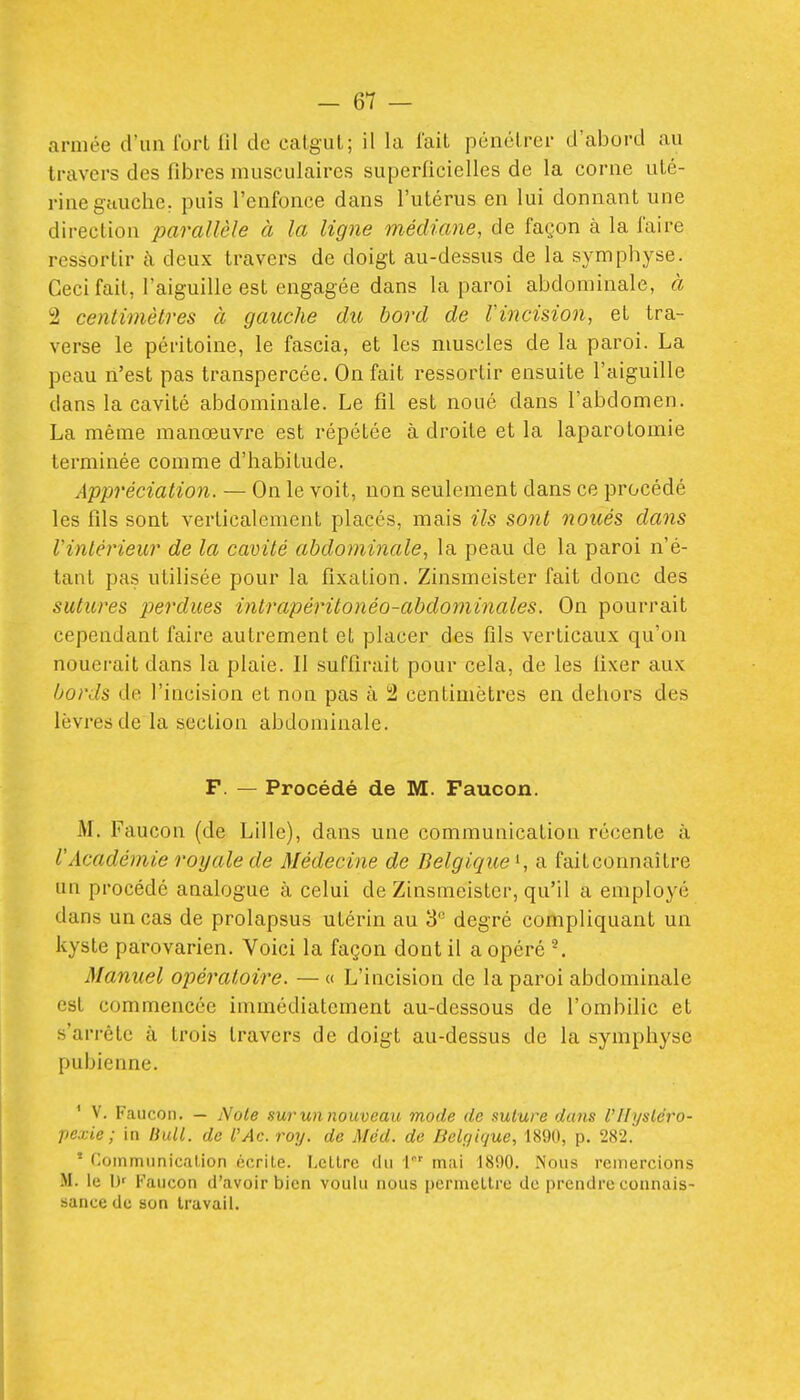 armée d'un Ibrt fil de calgiil; il la lait pénétrer d'abord au travers des fibres musculaires superficielles de la corne uté- rine gauche, puis l'enfonce dans l'utérus en lui donnant une direction parallèle à la ligne médiane, de façon à la faire ressortir à deux travers de doigt au-dessus de la symphyse. Ceci fait, l'aiguille est engagée dans la paroi abdominale, à 2 centimètres à gauche du bord de Vincision, et tra- verse le péritoine, le fascia, et les muscles de la paroi. La peau n'est pas transpercée. On fait ressortir ensuite l'aiguille dans la cavité abdominale. Le fil est noué dans l'abdomen. La même manœuvre est répétée à droite et la laparotomie terminée comme d'habitude. Appréciation. — On le voit, non seulement dans ce procédé les fils sont verticalement placés, mais ils sont noués dans Vinlérieur de la cavité abdominale, la peau de la paroi n'é- tant pas utilisée pour la fixation. Zinsmeister fait donc des sutures perdues intrapéi'itonéo-abdominales. On pourrait cependant faire autrement et placer des fils verticaux qu'on nouerait dans la plaie. Il suffirait pour cela, de les fixer aux bords de l'incision et non pas à 2 centimètres en dehors des lèvres de la section abdominale. F. — Procédé de M. Faucon. M, Faucon (de Lille), dans une communication récente à l'Académie royale de Médecine de Belgique^, a faitconnaitre un procédé analogue à celui de Zinsmeister, qu'il a employé dans un cas de prolapsus utérin au 3 degré compliquant un kyste parovarien. Voici la façon dont il a opéré Manuel opératoire. — « L'incision de la paroi abdominale est commencée immédiatement au-dessous de l'ombilic et s'arrête à trois travers de doigt au-dessus de la symphyse pubienne. ' V. Faucon. — Noie surunnouveau mode de suture dans l'IIysléro- pexie; in Bull, de l'Ac. roy. de Méd. de Belgique, 1890, p. 282. ' Communication écrite. Lettre du V mai 1800. Nous remercions M. le \)' Faucon d'avoir bien voulu nous pcrnietlrc do prendre connais- sance de son travail. i