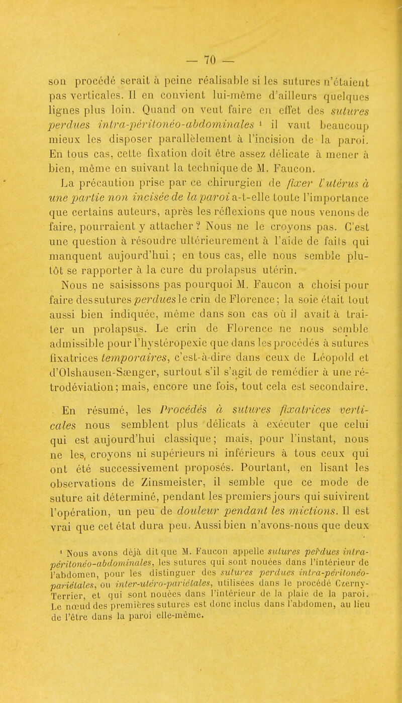 son procédé serait à peine réalisable si les sutures n'étaient pas verticales. Il en convient lui-même d'ailleurs quelques lignes plus loin. Quand on veut faire ou clTel des sutures perdues intra-2wrilonéo-abdomùiales » il vaut beaucoup mieux les disposer parallèlement à l'incision de la paroi. En tous cas, cette fixation doit être assez délicate à mener à bien, même en suivant la technique de M. Faucon. La précaution prise par ce chirurgien de fixer l'utérus à une partie non incisée de la paroi di-i-e,\\c toute l'importance que certains auteurs, après les réflexions que nous venons de faire, pourraient y attacher? Nous ne le croyons pas. C'est une question à résoudre ultérieurement à l'aide de faits qui manquent aujourd'hui ; en tous cas, elle nous semble plu- tôt se rapporter à la cure du prolapsus utérin. Nous ne saisissons pas pourquoi M. Faucon a choisi pour faire des sutures perdues le crin de Florence; la soie était tout aussi bien indiquée, même dans son cas où il avait à trai- ter un prolapsus. Le crin de Florence ne nous semble admissible pour l'hystéropexie que dans les procédés à sutures lixatrices temporaires, c'est-à-dire dans ceux de Léopold et d'Olshausen-Sccnger, surtout s'il s'agit de remédier à une ré- trodéviation; mais, encore une fois, tout cela est secondaire, . En résumé, les Procédés à sutures fixatrices verti- cales nous semblent plus délicats à exécuter que celui qui est aujourd'hui classique; mais, pour l'instant, nous ne les, croyons ni supérieurs ni inférieurs à tous ceux qui ont été successivement proposés. Pourtant, en lisant les observations de Zinsmeister, il semble que ce mode de suture ait déterminé, pendant les premiers jours qui suivirent l'opération, un peu de douleur pendant les mictions. Il est vrai que cet état dura peu. Aussi bien n'avons-nous que deux ' Nous avons déjà dit que M. Faucon appelle sulurcs pondues inlra- périlonoo-abdommales, les sutures qui sont nouées dans l'intérieur de l'abdomen, pour les distinguer des sutures perdues inlra-pérUonéo- pcuiélales, ou inter-utcro-pariclales, utilisées dans le procédé C/,erny- Terrier, et qui sont nouées dans l'intérieur de la plaie de la paroi. Le nœud des premières sutures est donc inclus dans l'abdomen, au lieu de l'être dans la paroi elle-même.