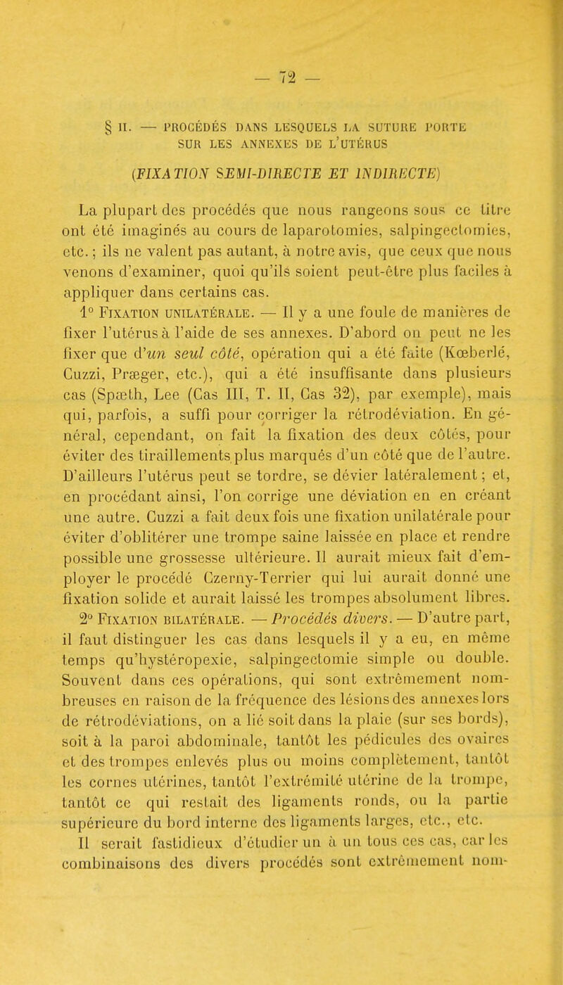 § II. — PROCÉDÉS DA.NS LESQUELS LA. SUTURE PORTE SUR LES ANNEXES DE L'UTÉRUS [FIXATION SEMI-DIRECTE ET INDIRECTE) La plupart des procédés que nous rangeons sous ce titre ont été imaginés au cours de laparotomies, salpingeclomies, etc. ; ils ne valent pas autant, à notre avis, que ceux que nous venons d'examiner, quoi qu'ilâ soient peut-être plus faciles à appliquer dans certains cas. 1° Fixation unilatérale. — Il y a une foule de manières de fixer l'utérus à l'aide de ses annexes. D'abord on peut ne les fixer que d'tm seul côté, opération qui a été faite (Kœberlé, Cuzzi, Prœger, etc.), qui a été insuffisante dans plusieurs cas (Spœth, Lee (Cas III, T. Il, Cas 32), par exemple), mais qui, parfois, a suffi pour corriger la rétrodéviation. En gé- néral, cependant, on fait la fixation des deux côtés, pour éviter des tiraillements plus marqués d'un côté que de l'autre. D'ailleurs l'utérus peut se tordre, se dévier latéralement ; et, en procédant ainsi, l'on corrige une déviation en en créant une autre. Cuzzi a fait deux fois une fixation unilatérale pour éviter d'oblitérer une trompe saine laissée en place et rendre possible une grossesse ultérieure. Il aurait mieux fait d'em- ployer le procédé Czerny-Terrier qui lui aurait donné une fixation solide et aurait laissé les trompes absolument libres. 2 Fixation bilatérale. — Procédés divers. — D'autre part, il faut distinguer les cas dans lesquels il y a eu, en même temps qu'hystéropexie, salpingectomie simple ou double. Souvent dans ces opérations, qui sont extrêmement nom- breuses en raison de la fréquence des lésions des annexes lors de rétrodéviations, on a lié soit dans la plaie (sur ses bords), soit à la paroi abdominale, tantôt les pédicules des ovaires et des trompes enlevés plus ou moins complètement, tantôt les cornes utérines, tantôt l'extrémité utérine de la trompe, tantôt ce qui restait des ligaments ronds, ou la partie supérieure du bord interne des ligaments larges, etc., etc. Il serait fastidieux d'étudier un à un tous ces cas, caries combinaisons des divers procédés sont extrêmement nom-