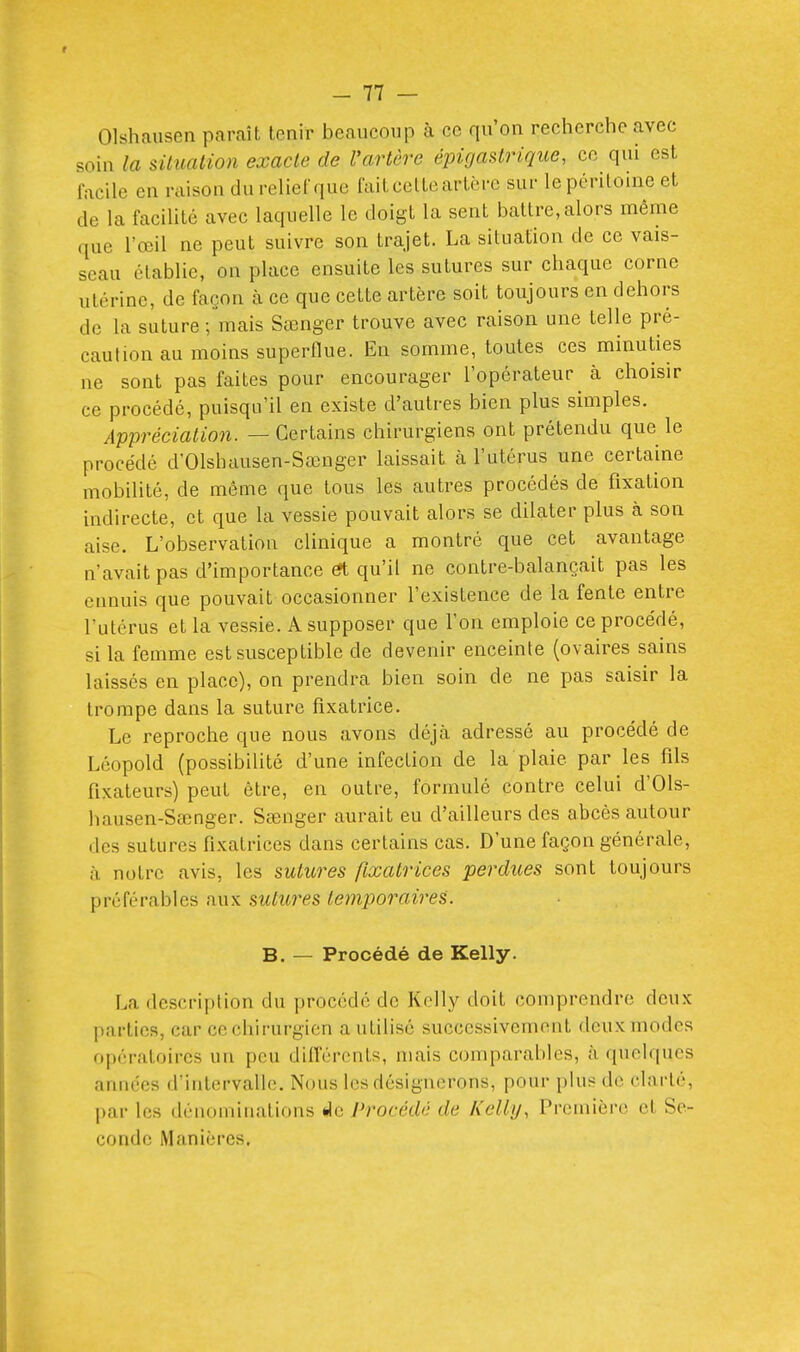 f - 77 — Olshausen paraît tenir beaucoup à ce qu'on recherche avec soùi la siiuation exacte de l'artère épigastrique, ce qui est facile en raison du relief que fait cette artère sur le péritoine et de la faciUté avec laquelle le doigt la sent battre, alors même que l'œil ne peut suivre son trajet. La situation de ce vais- seau établie, on place ensuite les sutures sur chaque corne utérine, de façon à ce que cette artère soit toujours en dehors de la suture ; mais Sœnger trouve avec raison une telle pré- caution au moins superflue. En somme, toutes ces minuties ne sont pas faites pour encourager l'opérateur à choisir ce procédé, puisqu'il en existe d'autres bien plus simples. Appréciation. — Certains chirurgiens ont prétendu que le procédé d'Olshausen-Sœnger laissait à l'utérus une certaine mobilité, de môme que tous les autres procédés de fixation indirecte, et que la vessie pouvait alors se dilater plus à son aise. L'observation clinique a montré que cet avantage n'avait pas d'importance ^ qu'il ne contre-balançait pas les ennuis que pouvait occasionner l'existence de la fente entre l'utérus et la vessie. A supposer que l'on emploie ce procédé, si la femme est susceptible de devenir enceinte (ovaires sains laissés en place), on prendra bien soin de ne pas saisir la trompe dans la suture fixatrice. Le reproche que nous avons déjà adressé au procédé de Léopold (possibilité d'une infection de la plaie par les fils fixateurs) peut être, en outre, formulé contre celui d'Ols- hausen-Sêenger. Sœnger aurait eu d'ailleurs des abcès autour des sutures fixatrices dans certains cas. D'une façon générale, à notre avis, les sutures fixatrices perdues sont toujours préférables aux sutures temporaires. B. — Procédé de Kelly. La description du procédé de Kelly doit comprendre deux l)arlieR, car cechirurgicn a utilisé successivement deux modes ftpératoires un peu diirérents, mais comparables, à quelques années d'intervalle. Nous les désignerons, pour plus de clarté, par les dénominations de Procédé de Kelly, Première et Se- conde Manières.