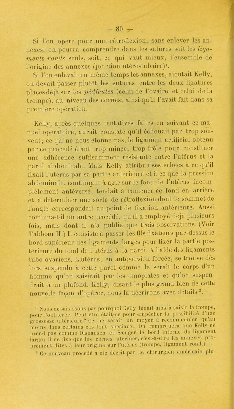 Si l'on opère pour une rétroflexion, sans enlever les an- nexes, on pourra comprendre dans les sutures soil les lùja- menls ronds seuls, soit, ce q.ui vaut mieux, l'ensemble de l'origine des annexes (jonction utéro-.tubaire)*. Si l'on enlevait en même temps les annexes, ajoutait Kelly, on devait passer plutôt les sutures entre les deux ligatures places déjà sur les pédicules (celui de l'ovaire et celui delà trompe), au niveau des cornes, ainsi qu'il l'avait fait dans sa première opération. Kelly, après quelques tentatives faites en suivant ce ma- nuel opératoire, aurait constaté qu'il échouait par trop sou- vent; ce qui ne nous étonne pas, le ligament artificiel obtenu par ce procédé étant trop mince, trop frêle pour constituer une adhérence suffisamment résistante entre l'utérus et la paroi abdominale. Mais Kelly attribua ses échecs à ce qu'il fixait l'utérus par sa partie antérieure et à ce que la pression abdominale, continuant à agir sur le fond de l'utérus incom- plètement antéversé, tendait à ramener ce fond en arrière et à déterminer une sorte de rétroflexion dont le sommet de l'angle correspondait au point de fixation antérieure. Aussi combina-t-il un autre procédé, qu'il a emploj'é déjà plusieurs fois, mais dont il n'a publié que trois observations. (Voir Tableau II.) Il consiste à passer les fils fixateurs par-dessus le bord supérieur des ligaments larges pour fixer la partie pos- térieure du fond de l'utérus à la paroi, à l'aide des ligaments lubo-ovariens. L'utérus, en antéversion forcée, se trouve dés lors suspendu à cette paroi comme le serait le corps d'un homme qu'on saisirait par les omoplates et qu'on suspen- drait à un plafond. Kelly, disant le plus grand bien de cette nouvelle façon d'opérer, nous la décrirons avec détails ^ * Nous ncsaisissons pas pourquoi KiUly tenait ainsiîi saisir la trompe, pour i'oblilércr. Peut-être était-ce pour empêcher la, possibilité d'une grossesse ultérieure? Ce ne serait un moyen à recommander qu'au moins dans certains cas tout spéciaux. On reman|ucra que Kelly ne prend pas comme OIshausen et Sœnger le bord interne du ligament large; il ne fixe que les cornes utérines, c'est-à-dire les annexes pro- prement dites à leur origine sur l'utérus (trompe, ligament rond.) * Ce nouveau procédé a été décrit par le chirurgien américain plu-