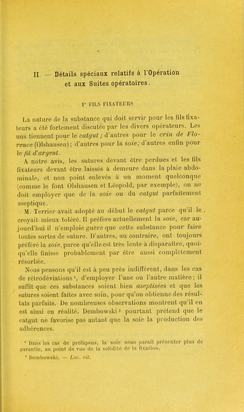 II. — Détails spéciaux relatifs à l'Opération et aux Suites opératoires. 1» FILS FIXATEURS La nature de la substance qui doit servir pour les fils fixa- teurs a été fortement discutée par les divers opérateurs. Les uns tiennent pour le catgut; d'autres pour le crin de Flo- rence (Olshausen) ; d'autres pour la soie; d'autres enfin pour le fil d'argent. A notre avis, les sutures devant être perdues et les fils fixateurs devant être laissés à demeure dans la plaie abdo- minale, et non point enlevés à un moment quelconque (comme le font Olshausen et Léopold, par exemple), on ne doit employer que de la soie ou du catgut parfaitement aseptique. M. Terrier avait adopté au début le catgut parce qu'il le , croyait mieux toléré. Il préfère actuellement la soie, car au- jourd'hui il n'emploie guère que cette substance pour faire toutes sortes de suture. D'autres, au contraire, ont toujours préféré la so^■e, parce qu'elle est très lente à disparaître, quoi- qu'elle finisse probablement par être aussi complètement résorbée. Nous pensons qu'il est à peu près indifférent, dans les cas de rétrodéviationsS d'employer l'une ou l'autre matière; il suffit que ces substances soient bien aseptisées et que les sutures soient faites avec soin, pour qu'on obtienne des résul- tats parfaits. De nombreuses observations montrent qu'il en est ainsi en réalité. Dembowski ^ pourtant prétend que le catgut ne favorise pas autant que la soie la production des adhérences. * Dans les cas de prolapsus, la soie nous paraît présenlcr plus de Karanlie, au point de vue de la solidité de la fixation. ' Dembowski. — Loc. cil.