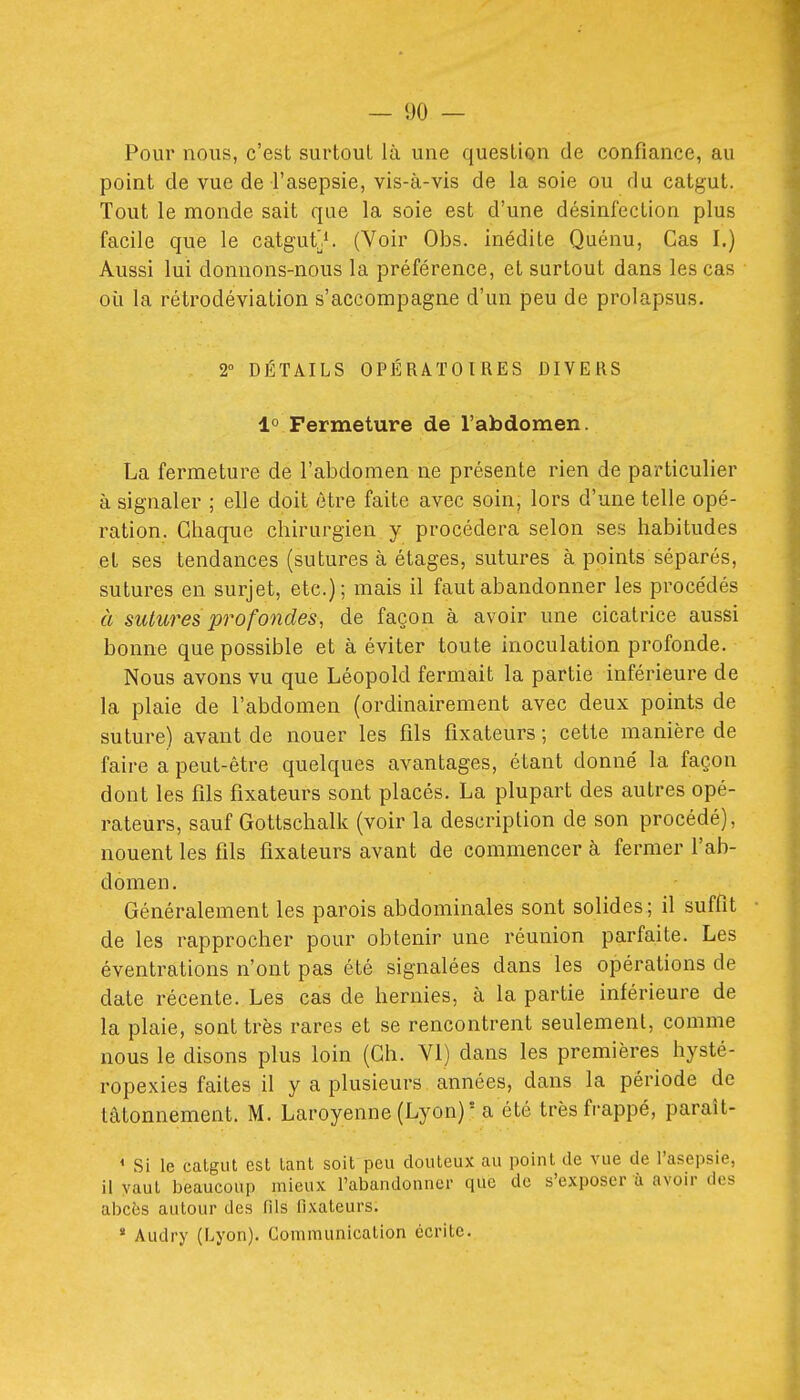 Pour nous, c'est surtout là une question de confiance, au point de vue de l'asepsie, vis-à-vis de la soie ou du catgut. Tout le monde sait que la soie est d'une désinfection plus facile que le catguts. (Voir Obs. inédite Quénu, Cas I.) Aussi lui donnons-nous la préférence, et surtout dans les cas où la rétrodéviation s'accompagne d'un peu de prolapsus. 2° DÉTAILS OPÉRATOIRES DIVERS 1° Fermeture de l'abdomen. La fermeture de l'abdomen ne présente rien de particulier à signaler ; elle doit être faite avec soin, lors d'une telle opé- ration. Chaque chirurgien y procédera selon ses habitudes et ses tendances (sutures à étages, sutures à points séparés, sutures en surjet, etc.); mais il faut abandonner les procédés à sutures profondes, de façon à avoir une cicatrice aussi bonne que possible et à éviter toute inoculation profonde. Nous avons vu que Léopold fermait la partie inférieure de la plaie de l'abdomen (ordinairement avec deux points de suture) avant de nouer les fils fixateurs; cette manière de faire a peut-être quelques avantages, étant donné la façon dont les fils fixateurs sont placés. La plupart des autres opé- rateurs, sauf Gottschalk (voir la description de son procédé), nouent les fils fixateurs avant de commencer à fermer l'ab- domen. Généralement les parois abdominales sont solides; il suffit de les rapprocher pour obtenir une réunion parfaite. Les éventrations n'ont pas été signalées dans les opérations de date récente. Les cas de hernies, à la partie inférieure de la plaie, sont très rares et se rencontrent seulement, comme nous le disons plus loin (Ch. VI) dans les premières hysté- ropexies faites il y a plusieurs années, dans la période de tâtonnement. M. Laroyenne (Lyon)' a été très frappé, paraît- ' Si le catgut est tant soit peu douteux au point de vue de l'asepsie, il vaut beaucoup mieux l'abandonner que de s'exposer à avoir des abcès autour des fils fixateurs. ' Audry (Lyon). Communication écrite.