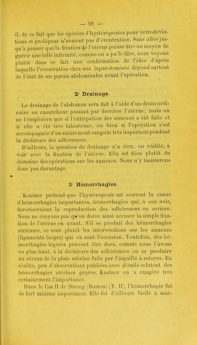 lions et prolapsus n'avaient pas d'éventration. Sans aller jus- qu'à penser que la fixation de l'utérus puisse être un moyen de guérir une telle infirmité, comme on a pu le dire, nous voyons plutôt dans ce fait une confirmation de l'idée d'après laquelle l'éventration chez une laparotomisée dépend surtout de l'état de ses parois abdominales avant l'opération. 2° Drainage. Le drainage de l'abdomen sera fait à l'aide d'un drain ordi- naire en caoutchouc passant par derrière l'utérus; mais on ne l'emploiera que si l'extirpation des annexes a été faite et si elle a été très laborieuse, ou bien si l'opération s'est accompagnée d'un suintement sanguin très important pendant la déchirure des adhérences. D'ailleurs, la question du drainage n'a rien, en réalité, à voir avec la fixation de l'utérus. Elle est bien plutôt du domaine des opérations sur les annexes. Nous n'y insisterons donc pas davantage. 3  Hémorrhagies. Kustner prétend que l'hystéropexie est souvent la cause d'hémorrhagies importantes, hémorrhagies qui, à son avis, favoriseraient la reproduction des adhérences en arrière. Nous ne croyons pas qu'on doive ainsi accuser la simple fixa- tion de l'utérus en avant. S'il se produit des hémorrhagies sérieuses, ce sont plutôt les interventions sur les annexes (ligaments larges) qui en sont l'occasion. Toutefois, des hé- morrhagies légères peuvent être dues, comme nous l'avons vu plus haut, à la déchirure des adhérences ou se produire au niveau de la plaie utérine faite par l'aiguillé à sutures. En réalité, peu d'observations publiées avec détails relatent des hémorrhagies utérines graves. Kustner en a exagéré très certainement l'importance. Dans le Cas II de Strong (Boston) (T. U), l'hdmorrhagie fut de fort minime importance. Elle fut d'ailleurs facile à mai-