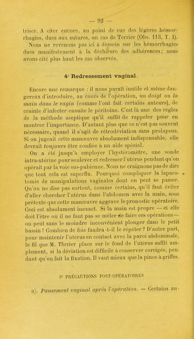 Iriser. A ciler en'core, au point de vue des légères hémor- rhagies, dues aux sutures, un cas de Terrier (Obs. H3, T. I). Nous ne revenons pas ici à dessein sur les hémorrhagies dues manifestement à la déchirure des adhérences; nous avons cité plus haut les cas observés. 4° Redressement vaginal. Encore une remarque : il nous paraît inutile et même dan- gereux d'introduire, au cours de l'opération, un doigt ou la main dans le mgin (comme l'ont fait certains auteurs), de crainte d'infecter ensuite le péritoine. C'est là une des règles de la méthode aseptique qu'il suffit de rappeler pour en montrer l'importance. D'autant plus que ce n'est pas souvent nécessaire, quand il s'agit de rétrodéviation sans prolapsus. Si on jugeait cette manœuvre absolument indispensable, elle devrait toujours être confiée à un aide spécial. On a été jusqu'à employer l'hystéromètre, une sonde intra-utérine pour soulever et redresser l'utérus pendant qu'on opérait par la voie sus-pubienne. Nous ne craignons pas de dire que tout cela est superflu. Pourquoi compliquer la laparo- • tomie de manipulations vaginales dont on peut se passer. Qu'on ne dise pas surtout, comme certains, qu'il faut éviter d'aller chercher futérus dans l'abdomen avec la main, sous prétexte que cette manœuvre aggrave le pronostic opératoire. Ceci est absolument inexact. Si la main est propre — et elle doit l'être où il ne faut pas se mêler de faire ces opérations — on peut sans le moindre inconvénient plonger dans le petit bassin ! Combien de fois faudra-t-il le répéter? D'autre part, pour maintenir l'utérus en contact avec la paroi abdominale, le fil que M. Terrier place sur le fond de l'utérus suffit am- plement, si la déviation est difficile à conserver corrigée, pen- dant qu'on fait la fixation. Il vaut mieux que la pince àgrilfes. 3° PRÉCAUTIONS POST-OPÉIIATOIRIÎS a). Pansement vaginal après l'opération. — Certains au-