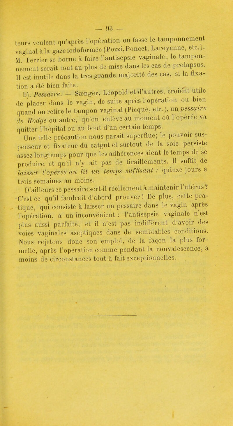 — 98 — leurs veiilenl qu'après l'opération ou fasse le tamponnement vaginal àla gazeiodoformée (Pozzi,Poucet, Laroyenne, etc.;. M Terrier se borne à faire l'antisepsie vagmale ; le tampon- nement serait tout au plus de mise dans les cas de prolapsus. Il est inutile dans la très grande majorité des cas, si la fixa- tion a été bien faite. _ b). Pessaire. - Sœnger, Léopold et d'autres, croient utile de placer dans le vagin, de suite après l'opération ou bien quand on retire le tampon vaginal (Picqué, etc.), un pma^re de Hodge ou autre, qu'on enlève au moment où l'operee va quitter l'hôpital ou au bout d'un certain temps. Une telle précaution nous paraît superflue; le pouvoir sus- penseur et fixateur du catgut et surtout de la soie persiste assez longtemps pour que les adhérences aient le temps de se produire, et qu'il n'y ait pas de tiraillements. Il suffit de laisser Vopérée au lit un temps suffisant : quinze jours à trois semaines au moins. D'ailleurs ce pessaire sert-il réellement à maintenir l'utérus ? C'est ce qu'il faudrait d'abord prouver ! De plus, cette pra- tique, qui consiste à laisser un pessaire dans le vagin après l'opération, a un inconvénient : l'antisepsie vaginale n'est plus aussi parfaite, et il n'est pas indifférent d'avoir des voies vaginales aseptiques dans de semblables conditions. Nous rejetons donc son emploi, de la façon la plus for- melle, après l'opération comme pendant la convalescence, à moins de circonstances tout à fait exceptionnelles.