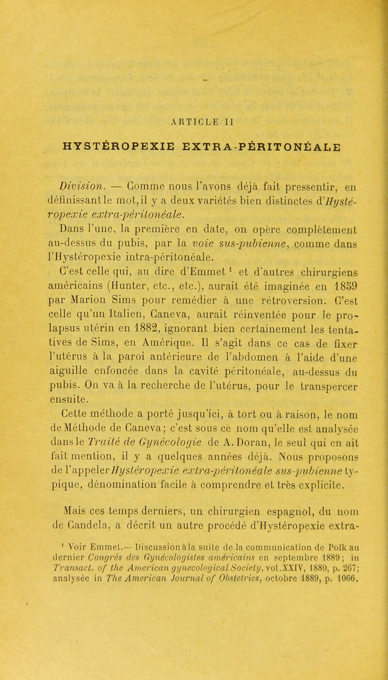 ARTICLE II HYSTÉROPEXIE EXTRA-PÉRITONÉAI.E Division. — Gomme nous l'avons déjà fait pressentir, en définissant le mot, il y a deux variétés bien distinctes d'Hysté- ropexie exlra-périlojiéale. Dans l'une, la première en date, on opère complètement au-dessus du pubis, par la noie sus-pubienne, comme dans l'Hystéropexie intra-péritonéale. C'est celle qui, au dire d'Emmet ' et d'autres chirurgiens américains (Hunter, etc., etc.), aurait été imaginée en 1859 par Marion Sims pour remédier à une rétroversion. C'est celle qu'un Italien, Ganeva, aurait réinventée pour le pro- lapsus utérin en 1882, ignorant bien certainement les tenta- tives de Sims, en Amérique. Il s'agit dans ce cas de fixer l'utérus à la paroi antérieure de l'abdomen à l'aide d'une aiguille enfoncée dans la cavité péritonéale, au-dessus du pubis. On va à la recherche de l'utérus, pour le transpercer ensuite. Cette méthode a porté jusqu'ici, à tort ou à raison, le nom de Méthode de Caneva; c'est sous ce nom qu'elle est analysée dans le Traité de Gynécologie de A.Doran, le seul qui en ait fait mention, il y a quelques années déjà. Nous proposons de yHyslérojiexie extra-périlonéale sus-2mbienne ty- pique, dénomination facile à comprendre et très explicite. Mais ces temps derniers, un chirurgien espagnol, du nom de Candela, a décrit un autre procédé d'Hystéropexie extra- ' Voir Emmel.-- Discussion à la suite de la communication de Polkau dernier Congrès des Gynécologisles américains en septembre 1889; in Transacl. of llic American gijnecolngicalSociel!/,\o\.X\l\, 1881), p. l'07: analysée in The American Journal of Obslclrics, octobre 1889, p. 1066.