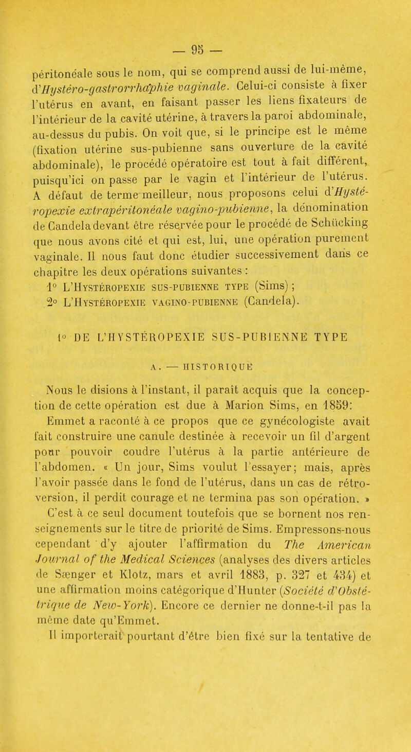 péritonéale sous le nom, qui se comprend aussi de lui-même, d'IIystéro-gaslrorrhaphie vaginale. Celui-ci consiste à fixer l'utérus en avant, en faisant passer les liens fixateurs de l'intérieur de la cavité utérine, à travers la paroi abdominale, au-dessus du pubis. On voit que, si le principe est le même (fixation utérine sus-pubienne sans ouverture de la cavité abdominale), le procédé opératoire est tout à fait différent, puisqu'ici on passe par le vagin et l'intérieur de l'utérus. A défaut de terme meilleur, nous proposons celui d'Hysté- ropexie extrapérilonéale vagino-pubienne, la dénomination de Candeladevant être rése.rvée pour le procédé de Schïicking que nous avons cité et qui est, lui, une opération purement vaginale. Il nous faut donc étudier successivement dans ce chapitre les deux opérations suivantes : 1° L'Hystéropexie sus-pubienne type (Sims) ; 2° L'Hystéropexie vagino-pubienne (Candela). DE L'HYSTÉROPEXIE SUS-PUBIENNE TYPE A. — historique Nous le disions à l'instant, il paraît acquis que la concep- tion de cette opération est due à Marion Sims, en 1859: Emmet a raconté à ce propos que ce gynécologiste avait l'ait construire une canule destinée à recevoir un fil d'argent pour pouvoir coudre l'utérus à la partie antérieure de l'abdomen. « Un jour, Sims voulut l'essayer; mais, après l'avoir passée dans le fond de l'utérus, dans un cas de rétro- version, il perdit courage et ne termina pas son opération. » C'est à ce seul document toutefois que se bornent nos ren- seignements sur le titre de priorité de Sims. Empressons-nous cependant d'y ajouter l'affirmation du The American Journal of the Médical Sciences (analyses des divers articles de Sœnger et Klotz, mars et avril 1883, p. 327 et 434) et une affirmation moins catégorique d'Hunter {Société d'Obsté- trique de New-York), Encore ce dernier ne donne-t-il pas la même date qu'Emmet. Il importerait' pourtant d'être bien fixé sur la tentative de