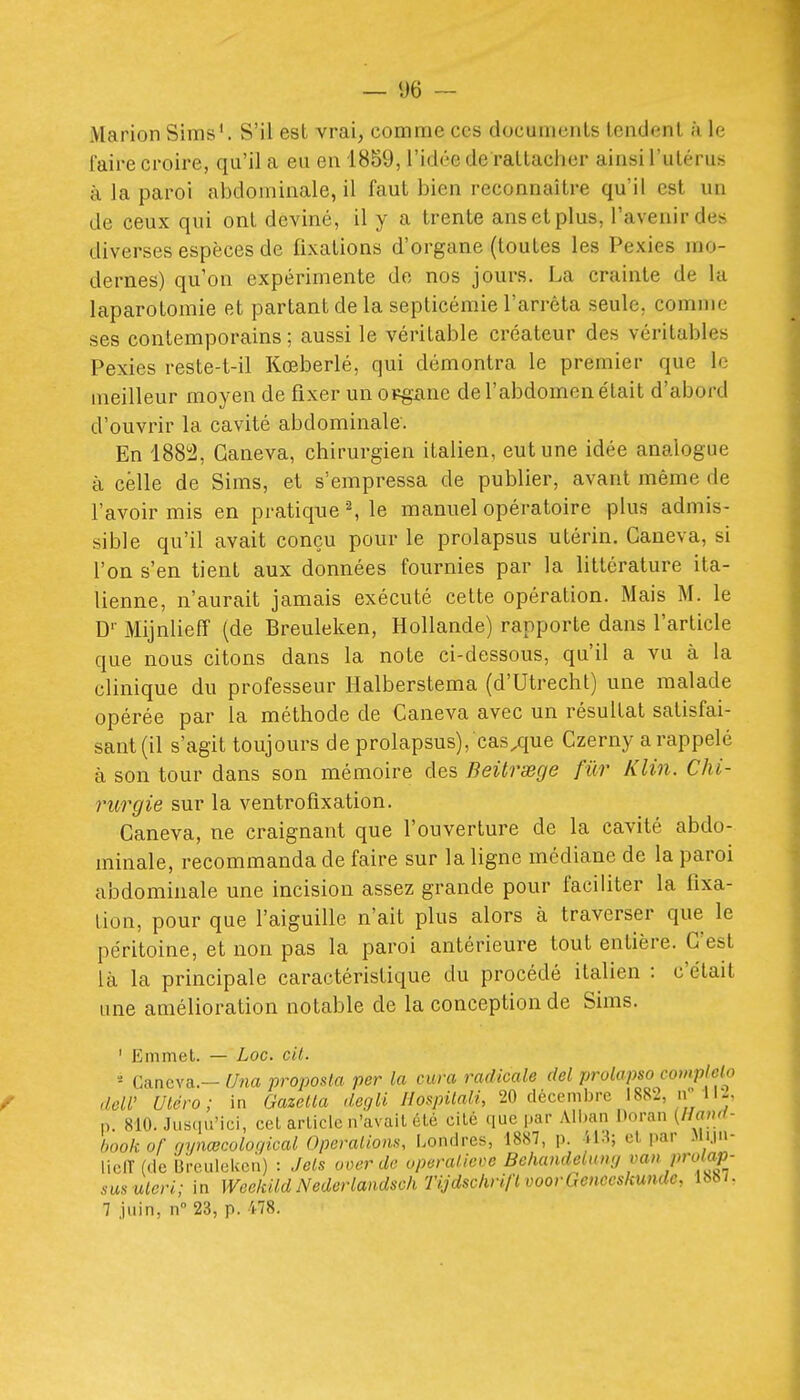 Marion Sims'. S'il est vrai, comme ces documents tendent à le faire croire, qu'il a eu en 1859, l'idée de rattacher ainsi l'utérus à la paroi abdominale, il faut bien reconnaître qu'il est un de ceux qui ont deviné, il y a trente ans et plus, l'avenir des diverses espèces de fixations d'organe (toutes les Pexies mo- dernes) qu'on expérimente de nos jours. La crainte de la laparotomie et partant de la septicémie l'arrêta seule, comme ses contemporains ; aussi le véritable créateur des véritables Pexies reste-t-il Kœberlé, qui démontra le premier que le meilleur moyen de fixer un opgane de l'abdomen était d'abord d'ouvrir la cavité abdominale. En 188i2, Ganeva, chirurgien italien, eut une idée analogue à celle de Sims, et s'empressa de publier, avant même de l'avoir mis en pratique ^ le manuel opératoire plus admis- sible qu'il avait conçu pour le prolapsus utérin. Ganeva, si l'on s'en tient aux données fournies par la littérature ita- lienne, n'aurait jamais exécuté celte opération. Mais M. le D'' Mijnlieff (de Breuleken, Hollande) rapporte dans l'article que nous citons dans la note ci-dessous, qu'il a vu à la clinique du professeur Halberstema (d'Utrecht) une malade opérée par la méthode de Ganeva avec un résultat satisfai- sant (il s'agit toujours de prolapsus), casque Gzerny a rappelé à son tour dans son mémoire des Beitrœge fur Klin. Chi- rurgie sur la ventrofixation. Ganeva, ne craignant que l'ouverture de la cavité abdo- minale, recommanda de faire sur la ligne médiane de la paroi abdominale une incision assez grande pour faciliter la fixa- tion, pour que l'aiguille n'ait plus alors à traverser que le péritoine, et non pas la paroi antérieure tout entière. C'est là la principale caractéristique du procédé italien : c'était une amélioration notable de la conception de Sims. ' Emmet. — Loc. cil. ' Ganeva.- Una proposta per la cura radicale del prolapso compMo doW Uléro; in Gazella degli Ilospilali, 20 décembre 1882, n 1 n. 810. Jns(iu'ici, cet arliclc n'avail été cité que par Alban Doraii (//«/'- hook or rjynœcoloc/ical Opérations, Londres, 1887, p. il.^; el. par Jii.iii- lielTfde Breuleken) : Jets oocr de operalieve Behandeiun;/van pro ap- sus utcri; in Weekild Nederlandsoh Tijdschrift voorGenceskunde, 1887. 7 juin, n 23, p. 478.