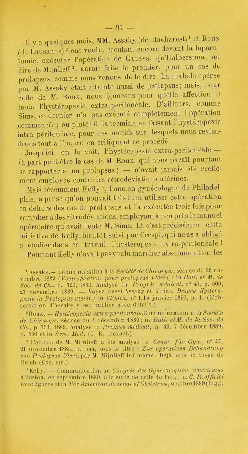 Il y a quelques mois, MM. Âssaky (de Bucharest) ' et Roux (de Lausanne) ' ont voulu, reculant encore devant la laparo- tomie, exécuter l'opération de Caneva, qu'Halberstma, au diredeMijnlieff^ aurait faite le premier, pour un cas de prolapsus, comme nous venons de le dire. La malade opérée par M. Assaky était atteinte aussi de prolapsus; mais, pour celle de M. Roux, nous ignorons pour quelle afTection il tenta l'hystéropexie extra-péritonéale. D'ailleurs, comme Sims, ce dernier n'a pas exécuté complètement l'opération commencée; ou plutôt il la termina en faisant l'hystéropexie intra-péritonéale, pour des motifs sur lesquels nous revien- drons tout à l'heure en critiquant ce procédé. Jusqu'ici, on le voit, l'hystéropexie extra-péritonéale — (à part peut-être le cas de M. Roux, qui nous paraît pourtant se rapporter à un prolapsus) — n'avait jamais été réelle- ment employée conti-e les rétrodéviations utérines. Mais récemment Kelly S l'ancien gynécologue de Philadel- phie, a pensé qu'on pouvait très bien utiliser cette opération en dehors des cas de prolapsus et l'a exécutée trois fois pour remédier à des rétrodéviations, employant à peu près le manuel opératoire qu'avait tenté M. Sims. Et c'est précisément cette initiative de Kelly,bientôt suivi par Grespi, qui nous a obhgé à étudier dans ce travail Thystéropexie extra-péritonéale I Pourtant Kelly n'avait pas voulu marcher absolument sur les ' Assaky.- Communicalion à la Société de Chirurgie, séance du 20 no- vembre 1889 {Ventrofixation pour prolapsus utérin); in Bull, et M. de Soc. de Ch., p. 729, 1889. Analysé in Progrès médical, n 47, p. 500, 23 novembre 1889. — Voyez aussi Assaky et Kiriac. Despre Hystero- pexiain Prolapsus utérin; in Clinica, n 1,15 janvier 1890, p. 1. (L'ob- servation d'Assaky y est publiée avec détails.) -Roux. — Hijstéropexie ea;<ra-pe'ri<o?ieaie.Communication à \& Société de Chirurgie, séa.nce du 4 décembre 1889; in Bull. elM. de la Soc. de Ch., p. 753, 1889. Analysé in Progrès médical, n 49, 7 décembre 1889, p. 536 et in Sem. Med. (G. H. ine.xacl.) ' L'article de M. Mijnlieff a été analysé in Centr. fur Gyn., n 47, 21 novembre 1885, p. 744, sous le titre : Ziir operativen Behandlung Don Prolapsus Uleri,pa.v U. Mijnlieiï lui-même. Déjà cité in thèse de lleicli (Loc. cit.). * Kelly.— Communicalion au Congrès des Gi/nècologi.^h's américains à Boston, en septembre 1889, à la suite de celle de l'olk ; in C. H.officiel