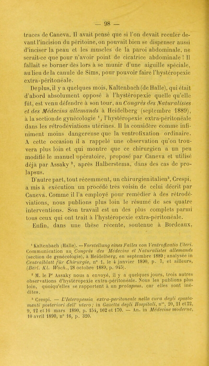 traces de Caneva. 11 avait pensé que si l'on devait reculer de- vant l'incision du péritoine, on pouvait bien se dispenser aussi d'inciser la peau et les muscles de la paroi abdominale, ne serait-ce que pour n'avoir point de cicatrice abdominale ! 11 fallait se borner dès lors à se munir d'une aiguille spéciale, au lieu de la canule de Sims, pour pouvoir faire l'hystéropexie extra-péritonéale. Déplus, il y a quelques mois, Kaltenbach (de Halle), qui était d'abord absolument opposé à l'hystéropexie quelle qu'elle fût, est venu défendre à son tour, au Congrès des Naturalisies et des Médecins allemands à Heidelberg (septembre 1889), à la sectionde gynécologie ^, l'hystéropexie extra-péritonéale dans les rétrodéviations utérines. Il la considère comme infi- niment moins dangereuse que la ventrotixation ordinaire. A cette occasion il a rappelé une observation qu'on trou- vera plus loin et qui montre que ce chirurgien a un peu modifié le manuel opératoire, proposé par Ganeva et utilisé déjà par Assaky S après Halberstema, dans des cas de pro- lapsus. D'autre part, tout récemment, un chirurgienitalien^ Crespi, a mis à exécution un procédé très voisin de celui décrit par Caneva. Comme il l'a employé pour remédier à des rétrodé- viations, nous publions plus loin le résumé de ses quatre interventions. Son travail est un des plus complets parmi tous ceux qui ont trait à l'hystéropexie extra-péritonéale. Enfin, dans une thèse récente, soutenue à Bordeaux, ' Kaltenbach (Halle). —Vorslellung eines Falles von Ventro/ixalio Uteri. Communicalion au Congrès des Médecins et Naturalistes allemands (secLion de gynécologie), à Heidelberg, en septembre 1889; analysée in Centralblalt fur Chirurgie, n° 1, le 4 janvier 1890, p. 7, et ailleurs, {Beri. Kl. PFoc/i., 28 octobre 1889, p. 945). ■ M. le P' Assaky nous a envoyé, il y a quelques jours, trois autres observations d'hystéropexie extra-péritonéale. Nous les publions plus loin, quoiqu'elles se rapportent à un prolapsus, car elles sont iné- dites. ^ Crespi. — Ulsleropessia extra-peritoneale nella cura degli sposla- menti posteriori deW utero; in Gazctta degli Hospilali, n', 20, 21 et22, 9, 12 et 16 mars 1890, p. 154, 162 et 170. — An. in Médecine moderne, 10 avril 1890, n 16, p. 320.