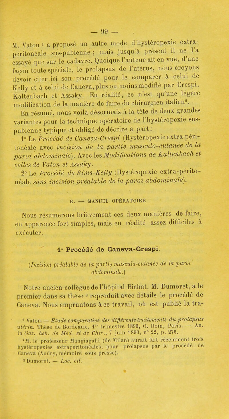 M. Vaton i a proposé un autre mode d'hystéropexie extra- péritonéale sus-pubienne ; mais jusqu'à présent il ne l'a essayé que sur le cadavre. Quoique l'auteur ait en vue, d'une façon toute spéciale, le prolapsus de l'utérus, nous croyons devoir citer ici son procédé pour le comparer à celui de Kelly et à celui de Ganeva.plus ou moins modifié par Grespi, Kaltenbach et Assaky. En réalité, ce n'est qu'une légère modification de la manière de faire du chirurgien italien'-'. En résumé, nous voilà désormais à la tête de deux grandes variantes pour la technique opératoire de l'hystéropexie sus- pubienne typique et obligé de décrire à part: 1 Le Procédé de Caneva-Crespi (Hystéropexieextra-péri- tonéale avec incision de la partie musculo-cutanée de la paroi abdominale). Avec les Modifications de Kaltenbach et celles de Vaton et Assaky. 2° Le Procédé de Sims-Kelly (Hystéropexie extra-périto- néale sans incision préalable de la paroi abdominale). B. — MANUEL OPÉRATOIRE Nous résumerons brièvement ces deux manières de faire, en apparence fort simples, mais en réalité assez difficiles à exécuter. 1° Procédé de Ganeva-Grespi. {Incision préalable de la partie musculo-ciUanée de la paroi abdominale.) Notre ancien collègue de l'hôpital Bichat, M. Dumoret, a le premier dans sa thèse ^ reproduit avec détails le procédé de Ganeva. Nous empruntons à ce travail, où est publié la tra- ' Vaton. — Elude comparative des différents Irailements du prolapsus utérin. Thèse de Bordeaux, 1 trimestre 1890, 0. Doin, Paris. — An. in Gaz. heb. de Méd. el de Chir., 7 juin 1890, n» 22, p. 2'!6. 'M. le professeur Mangiagalli (de Milan) aurait fait récemment trois liystéropexies extrapéritonéales, pour prolapsus par le procédé de f'aneva (Audry, mémoire sous presse). 3 Dumoret. — Loc. cit.