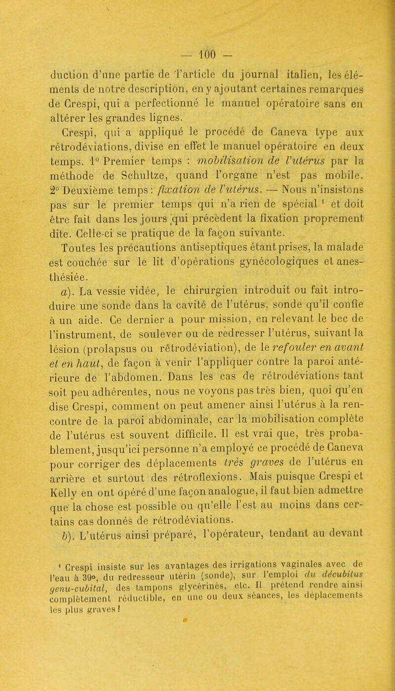 (.ludion d'une partie de Tarlicle du journal italien, les élé- ments de notre description, en y ajoutant certaines remarques de Grespi, qui a perfectionné le manuel opératoire sans en altérer les grandes lignes. Grespi, qui a appliqué le procédé de Ganeva type aux rétrodéviations, divise en effet le manuel opératoire en deux temps. i° Premier temps : mobilisation de l'utérus par la méthode de Schultze, quand l'organe n'est pas mobile. !2° Deuxième temps: fixation de Vulérus. — Nous n'insistons pas sur le premier temps qui n'a rien de spécial * et doit être fait dans les jours jqui précèdent la fixation proprement dite. Celle-ci se pratique de la façon suivante. Toutes les précautions antiseptiques étant prises, la malade est couchée sur le lit d'opérations gynécologiques et anes- thésiée. a). La vessie vidée, le chirurgien introduit ou fait intro- duire une sonde dans la cavité de l'utérus, sonde qu'il confie à un aide. Ce dernier a pour mission, en relevant le bec de l'instrument, de soulever ou de redresser l'utérus, suivant la lésion (prolapsus ou rétrodéviation), de le refouler en avant et en haut, de façon à venir l'appliquer contre la paroi anté- rieure de l'abdomen. Dans les cas de rétrodéviations tant soit peu adhérentes, nous ne voyons pas très bien, quoi qu'en dise Grespi, comment on peut amener ainsi l'utérus à la ren- contre de la paroi abdominale, car la mobilisation complète de l'utérus est souvent difficile. Il est vrai que, très proba- blement, jusqu'ici personne n'a employé ce procédé de Caneva pour corriger des déplacements très graves de l'utérus en arrière et surtout des rétroflexions. Mais puisque Grespi et Kelly en ont opéré d'une façon analogue, il faut bien admettre que la chose est possible ou qu'elle l'est au moins dans cer- tains cas donnés de rétrodéviations. &). L'utérus ainsi préparé, l'opérateur, tendant au devant * Grespi insiste sur les avantages des irrigations vaginales avec de l'eau à 390, du redresseur utérin (sonde), sur remploi du décubitus qenu-cubilal, des tampons glycérinés, etc. Il prétend rendre ainsi complètement réductible, en une ou deux séances, les déplacements les plus graves I