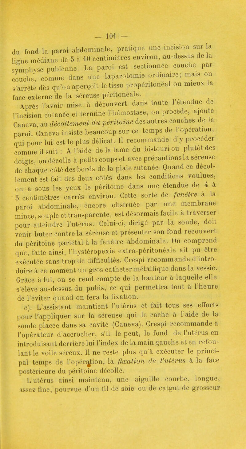 du fond la paroi abdominale, pratique une incision sur la ligne médiane de 5 à 10 centimètres environ, au-dessus de la symphyse pubienne. La paroi est sectionnée couche par couche, comme dans une laparotomie ordinaire; mais on s'arrête dès qu'on aperçoit le tissu propéritonéal ou mieux la face externe de la séreuse péritonéale. Après l'avoir mise à découvert dans toute 1 étendue de l'incision cutanée et terminé l'hémostase, on procède, aioute Ganeva, au décollement du péritoine des autres couches de la paroi Ganeva insiste beaucoup sur ce temps de l'opération, qui pour lui est le plus délicat. Il recommande d'y procéder comme il suit: A l'aide de la lame du bistouri ou plutôt des doigts, on décolle à petits coups et avec précautions la séreuse de chaque côté des bords de la plaie cutanée. Quand ce décol- lement est fait des deux côtés dans les conditions voulues, on a sous les yeux le péritoine dans une étendue de 4 a 5 centimètres carrés environ. Gette sorte de fenêtre à la paroi abdominale, encore obstruée par une membrane mince, souple et transparente, est désormais facile à traverser pour atteindre l'utérus. Celui-ci, dirigé par la sonde, doit venir buter contre la séreuse et présenter son fond recouvert du péritoine pariétal à la fenêtre abdominale. On comprend que, faite ainsi, l'hystéropexie extra-péritonéale ait pu être exécutée sans trop de difficultés. Grespi recommande d'intro- duire à ce moment un gros cathéter métallique dans la vessie. Grâce à lui, on se rend compte de la hauteur à laquelle elle s'élève au-dessus du pubis, ce qui permettra tout à l'heure de l'éviter quand on fera la fixation. c). L'assistant maintient l'utérus et fait tous ses efforts pour l'appliquer sur la séreuse qui le cache à l'aide de la sonde placée dans sa cavité (Ganeva). Grespi recommande cà l'opérateur d'accrocher, s'il le peut, le fond de l'utérus en introduisant derrière lui l'index de la main gauche et en refou- lant le voile séreux. 11 ne reste plus qu'à exécuter le princi- pal temps de ropér|f,ion, la fixation de Vutériis à la face postérieure du péritoine décollé. L'utérus ainsi maintenu, une aiguille courbe, longue, assez fine, pourvue d'un fil de soie ou de catgut.de grosseur