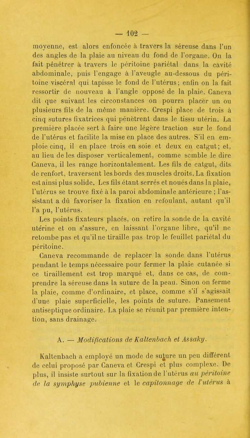 moyenne, est alors enfoncée à travers la séreuse dans l'un des angles de la plaie au niveau du fond de l'organe. On la fait pénétrer à travers le péritoine pariétal dans la cavité abdominale, puis l'engage à l'aveugle au-dessous du péri- toine viscéral qui tapisse le fond de l'utérus; enfin on la fait ressortir de nouveau à l'angle opposé de la plaie. Caneva dit que suivant les circonstances on pourra placer un ou plusieurs fils de la même manière. Crespi place de trois à cinq sutures fixatrices qui pénètrent dans le tissu utérin. La première placée sert cà faire une légère traction sur le fond de l'utérus et facilite la mise en place des autres. S'il en em- ploie cinq, il en place trois en soie et deux eu catgut; et, au lieu de les disposer verticalement, comme semble le dire Caneva, il les range horizontalement. Les fils de catgut, dits de renfort, traversent les bords des muscles droits. La fixation est ainsi plus solide. Les fils étant serrés et noués dans la plaie, l'utérus se trouve fixé à la paroi abdominale antérieure ; l'as- sistant a dû favoriser la fixation en refoulant, autant qu'il l'a pu, l'utérus. Les points fixateurs placés, on retire la sonde de la cavité utérine et on s'assure, en laissant l'organe libre, qu'il ne retombe pas et qu'il ne tiraille pas trop le feuillet pariétal du péritoine. Caneva recommande de replacer la sonde dans l'utérus pendant le temps nécessaire pour fermer la plaie cutanée si ce tiraillement est trop marqué et, dans ce cas, de com- prendre la séreuse dans la suture de la peau. Sinon on ferme la plaie, comme d'ordinaire, et place, comme s'il s'agissait d'une plaie superficielle, les points de suture. Pansement antiseptique ordinaire. La plaie se réunit par première inten- tion, sans drainage. A. — Modifications de Kallenbach et Assaky. Kaltenbach a employé un mode de suture un peu différent de celui proposé par Caneva et Crespi et plus complexe. De plus, il insiste surtout sur la fixation de l'utérus au péritoine de la symphyse pubienne et le capitonnage de l'utérus à