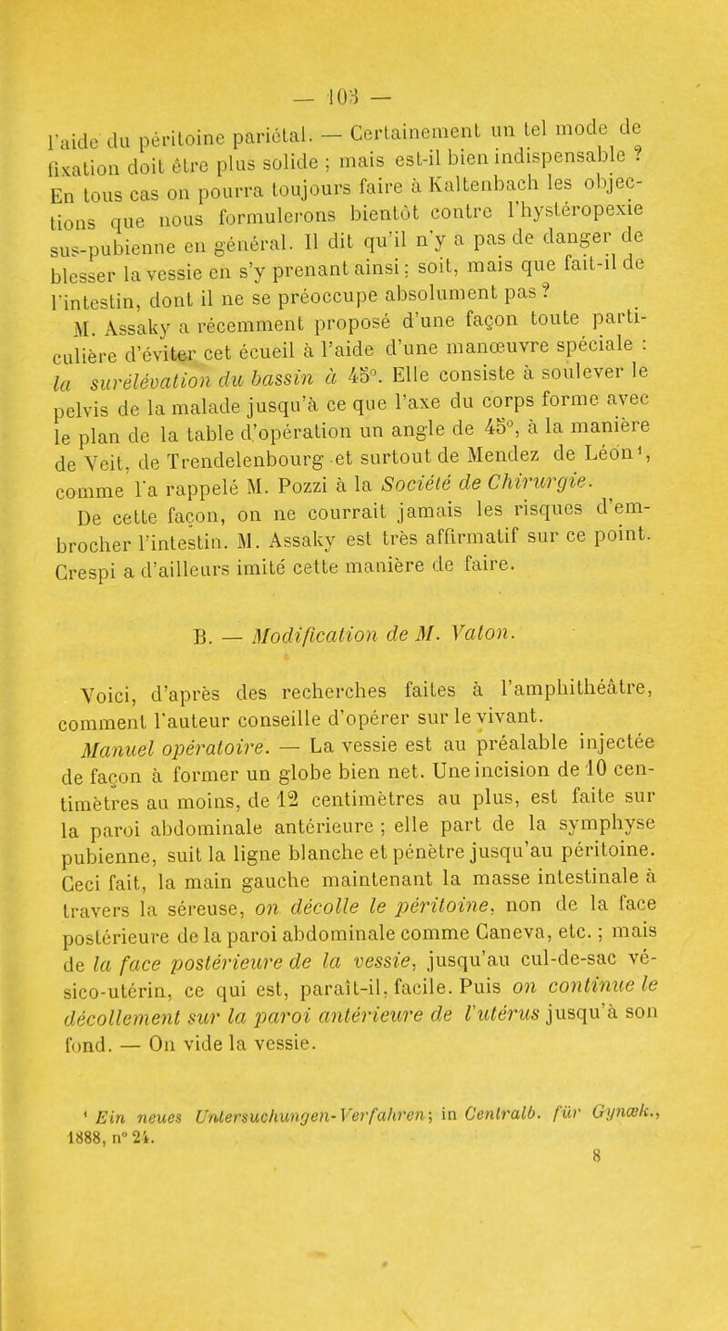 l'aide du péritoine pariélai. - Cerlainemenl un lel mode de fixation doit être plus solide ; mais est-il bien indispensable ? En tous cas on pourra toujours faire à Kaltenbach les objec- tions que nous formulei-ons bientôt contre l'hysteropexie sus-pubienne en général. Il dit qu'il n'y a pas de danger de blesser la vessie en s'y prenant ainsi ; soit, mais que fait-il de l'intestin, dont il ne se préoccupe absolument pas ? M. Assaky a récemment proposé d'une façon toute parti- culière d'éviter cet écueil à l'aide d'une manœuvre spéciale : la surélévation du bassin à 4o°. Elle consiste à soulever le pelvis de la malade jusqu'à ce que l'axe du corps forme avec le plan de la table d'opération un angle de 45°, à la manière de Veit, de Trendelenbourg et surtout de Mendez de Léon S comme'l'a rappelé M. Pozzi à la Société de Chirurgie. De cette façon, on ne courrait jamais les risques d'em- brocher l'intestin. M. Assaky est très affirmatif sur ce point. Crespi a d'ailleurs imité cette manière de faire. B. _ Modification de M. Vaton. Voici, d'après des recherches faites à l'amphithéâtre, comment l'auteur conseille d'opérer sur le vivant. Manuel opératoire. — La vessie est au préalable injectée de façon à former un globe bien net. Une incision de 10 cen- timètres au moins, de 12 centimètres au plus, est faite sur la paroi abdominale antérieure ; elle part de la symphyse pubienne, suit la ligne blanche et pénètre jusqu'au péritoine. Ceci fait, la main gauche maintenant la masse intestinale à travers la séreuse, on décolle le x>éritoine, non de la face postérieure de la paroi abdominale comme Ganeva, etc. ; mais de la face jjostérieure de la vessie, jusqu'au cul-de-sac vé- sico-utcrin, ce qui est, paraît-il, facile. Puis on continue le décollement sur la imroi antérieure de ^tt^mw jusqu'à son fond. — On vide la vessie. ' Ein neues Unlersuchungen-Verfahren; in Cenlralb. fur Gynœk., 1888, n 24.