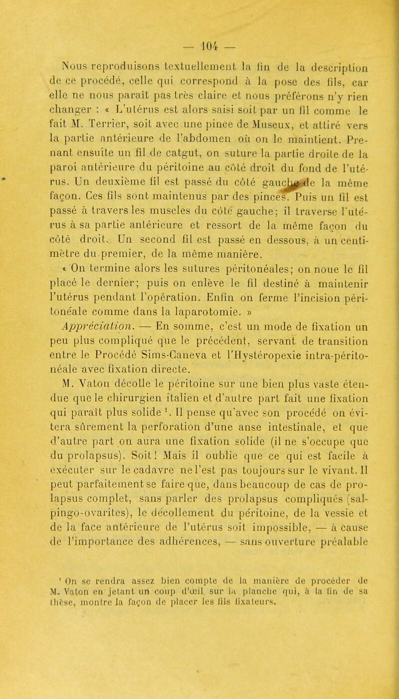 Nous reproduisons LcxluellemenL la iin de la description de ce procédé, celle qui correspond à la pose des fils, car elle ne nous paraît pas très claire et nous préférons n'y rien changer : a L'utérus est alors saisi soit par un fil comme le fait M. Terrier, soit avec une pince de Museux, et attiré vers la partie antérieure de l'abdomen oit on le maintient. Pre- nant ensuite un fil de catgut, on suture la partie droite de la paroi antérieure du péritoine au côté droit du fond de l'uté- rus. Un deuxième fil est passé du côté gauc^j|^c la même façon. Ces fils sont maintenus par des pinces. Puis un fil est passé à travers les muscles du côte gauche; il traverse l'uté- rus à sa partie antérieure et ressort de la même façon du côté droit. Un second fil est passé en dessous, à un centi- mètre du premier, de la même manière. 1 On termine alors les sutures péritonéales; on noue le fil placé le dernier; puis on enlève le fil destiné à maintenir l'utérus pendant l'opération. Enfin on ferme l'incision péri- tonéale comme dans la laparotomie. » Appréciation. — En somme, c'est un mode de fixation un peu plus compliqué que le précédent, servant de transition entre le Procédé Sims-Caneva et l'Hystéropexie intra-périto- néale avec fixation directe. M. Vaton décolle le péritoine sur une bien plus vaste éten- due que le chirurgien italien et d'autre part fait une fixation qui paraît plus solide '. Il pense qu'avec son proce'dé on évi- tera sûrement la perforation d'une anse intestinale, et que d'autre part on aura une fixation solide (il ne s'occupe que du prolapsus). Soit! Mais il oublie que ce qui est facile à exécuter sur le cadavre ne l'est pas toujours sur le vivant. Il peut parfaitement se faire que, dans beaucoup de cas de pro- lapsus complet, sans parler des prolapsus compliqués (sal- pingo-ovarites), le décollement du péritoine, de la vessie et de la face antérieure de l'utérus soit impossible, — à cause de l'importance des adhérences, — sans ouverture préalable ' On se rendra assez bien compte de la manière de procéder de M.. Vaton en jetant un conp d'œil sur In planciie qui, à la lin de sa thèse, montre la façon de placer les lîls lixateurs.