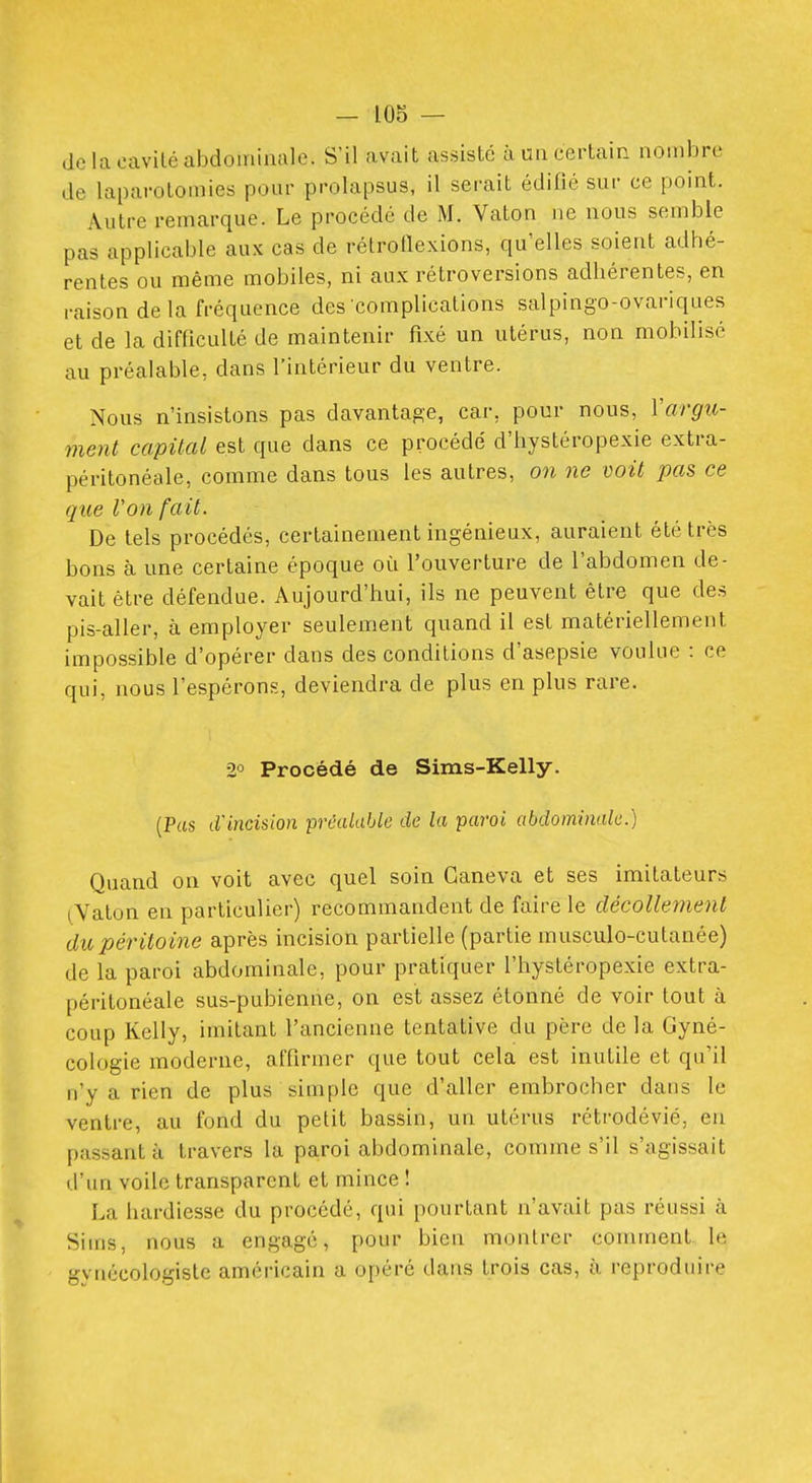 de la oavilé abdominale. S'il avait assisté à un certain nombre de laparotomies pour prolapsus, il serait édifié sur ce point. Autre remarque. Le procédé de M. Vaton ne nous semble pas applicable aux cas de rétrotlexions, qu'elles soient adhé- rentes ou même mobiles, ni aux rétroversions adhérentes, en raison delà fréquence des'complications salpingo-ovariques et de la difficulté de maintenir fixé un utérus, non mobilisé au préalable, dans l'intérieur du ventre. Nous n'insistons pas davantage, car, pour nous, Yargu- ment capital est que dans ce procédé d'hystéropexie extra- péritonéale, comme dans tous les autres, on ne voit pas ce que Von fait. De tels procédés, certainement ingénieux, auraient été très bons à une certaine époque où l'ouverture de l'abdomen de- vait être défendue. Aujourd'hui, ils ne peuvent être que des pis-aller, à employer seulement quand il est matériellement impossible d'opérer dans des conditions d'asepsie voulue : ce qui, nous l'espérons, deviendra de plus en plus rare. 2° Procédé de Sims-Kelly. (Pas (.Vincision préalable de la paroi abdominale.) Quand on voit avec quel soin Ganeva et ses imitateurs (Vaton en particulier) recommandent de faire le décollement du péritoine après incision partielle (partie musculo-cutanée) de la paroi abdominale, pour pratiquer l'hystéropexie extra- péritonéale sus-pubienne, on est assez étonné de voir tout à coup Kelly, imitant l'ancienne tentative du père de la Gyné- cologie moderne, affirmer que tout cela est inutile et qu'il n'y a rien de plus simple que d'aller embrocher dans le ventre, au fond du petit bassin, un utérus rétrodévié, en passant à travers la paroi abdominale, comme s'il s'agissait d'un voile transparent et mince ! La hardiesse du procédé, qui pourtant n'avait pas réussi à Siins, nous a engagé, pour bien montrer comment le gynécologisle américain a opéré dans trois cas, à reproduire