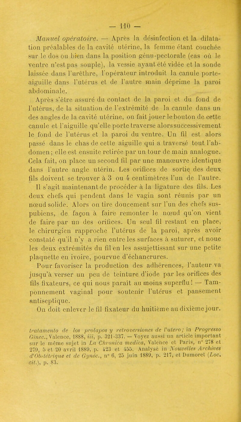 Manuel opératoire. — Après la désinfection et la dilata- tion préalables de la cavité utérine, la femme étant couchée sur le dos ou bien dans la position génu-pectorale (cas où le ventre n'est pas souple), la vessie aj'ant été vidée et la sonde laissée dans l'urèllire, Topéraleur introduit la canule porte- aiguille dans l'utérus et de l'autre main déprime la paroi abdominale. Après s'être assuré du contact de la paroi et du fond de l'utérus, de la situation de l'extrémité de la canule dans un des angles de la cavité utérine, on fait jouer le bouton de cette canule et l'aiguille qu'elle porte traverse alors successivement le fond de l'utérus et la paroi du ventre. Un fil est alors passé dans le chas de cette aiguille qui a traversé tout l'ab- domen; elle est ensuite retirée par un tour de main analogue. Cela fait, on place un second fil par une manœuvre identique dans l'autre angle utérin. Les orifices de sortie des deux fils doivent se trouver à 3 ou 4 centimètres l'un de l'autre. Il s'agit maintenant de procéder à la ligature des fils. Les deux chefs qui pendent dans le vagin sont réunis par un nœud solide. Alors on tire doucement sur l'un des chefs sus- pubiens, de façon à faire remonter le nœud qu'on vient de faire par un des orifices. Un seul fil restant en place, le chirurgien rapproche l'utérus de la paroi, après avoir constaté qu'il n'y a rien entre les surfaces à suturer, et noue les deux extrémités du fil en les assujettissant sur une petite plaquette en ivoire, pourvue d'échancrures. Pour favoriser la production des adhérences, l'auteur va jusqu'à verser un peu de teinture d'iode par les orifices des fils fixateurs, ce qui nous paraît au moins superflu! — Tam- ponnement vaginal pour soutenir l'utérus et pansement antiseptique. On doit enlever le fil fixateur du huitième au dixième jour. Iralamenlo de [os prolapos y relroversioncs de Vulero; in Progressa 6'mec., Valence, 1S88, m, p. 3'21-337. — Voyez aussi un article important sur le même sujet, in La Cliranica mcdica, Valence et Paris, n 278 cl 270, h et 20 avril 1889, p. 423 cl 455. Analysé in Xouveiies Archives d'Obslétrique et de Gynéc, n° 6, 25 juin 1889, p. 217, cl Dumoret {Loc. cil.), p. 83.