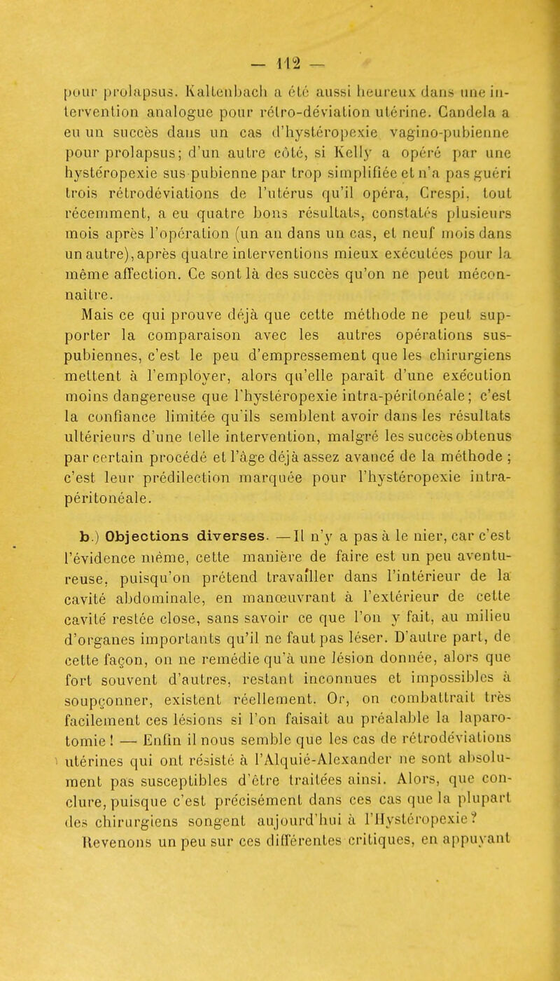 pour prulapsus. KaUenbacli a été aussi heureux dans uneiu- lervenlion analogue pour rélro-dévialioii utérine. Candela a eu un succès dans un cas d'hystéropexie vagino-pubienne pour prolapsus ; d'un autre côté, si Kelly a opéré par une hystéropexie sus pubienne par trop simplifiée et n'a pas guéri trois rétrodôviations de l'utérus qu'il opéra, Crespi, tout récemment, a eu quatre bons résultats, constatés plusieurs mois après l'opération (un an dans un cas, et neuf mois dans un autre),après quatre interventions mieux exécutées pour la même affection. Ce sont là des succès qu'on ne peut mécon- naître. Mais ce qui prouve déjà que cette méthode ne peut sup- porter la comparaison avec les autres opérations sus- pubiennes, c'est le peu d'empressement que les chirurgiens mettent à l'employer, alors qu'elle paraît d'une exécution moins dangereuse que l'hystéropexie intra-périlonéale ; c'est la confiance limitée qu'ils semblent avoir dans les résultats ultérieurs d'une (elle intervention, malgré les succès obtenus par certain procédé et l'âge déjà assez avancé de la méthode ; c'est leur prédilection marquée pour l'hystéropexie intra- péritonéale. b.) Objections diverses. —Il n'y a pas à le nier, car c'est l'évidence même, cette manière de faire est un peu aventu- reuse, puisqu'on prétend travailler dans l'intérieur de la cavité abdominale, en manœuvrant à l'extérieur de cette cavité resiée close, sans savoir ce que l'on y fait, au milieu d'organes importants qu'il ne faut pas léser. D'autre part, de cette façon, on ne remédie qu'à une lésion donnée, alors que fort souvent d'autres, restant inconnues et impossibles à soupçonner, existent réellement. Or, on combattrait très facilement ces lésions si l'on faisait au préalable la laparo- tomie ! — Enfin il nous semble que les cas de rétrodéviations 1 utérines qui ont résisté à l'Alquié-Alexander ne sont absolu- ment pas susceptibles d'être traitées ainsi. Alors, que con- clure, puisque c'est précisément dans ces cas que la plupart des chirurgiens songent aujourd'hui à l'IIystéropexie? Revenons un peu sur ces différentes critiques, en appuyant