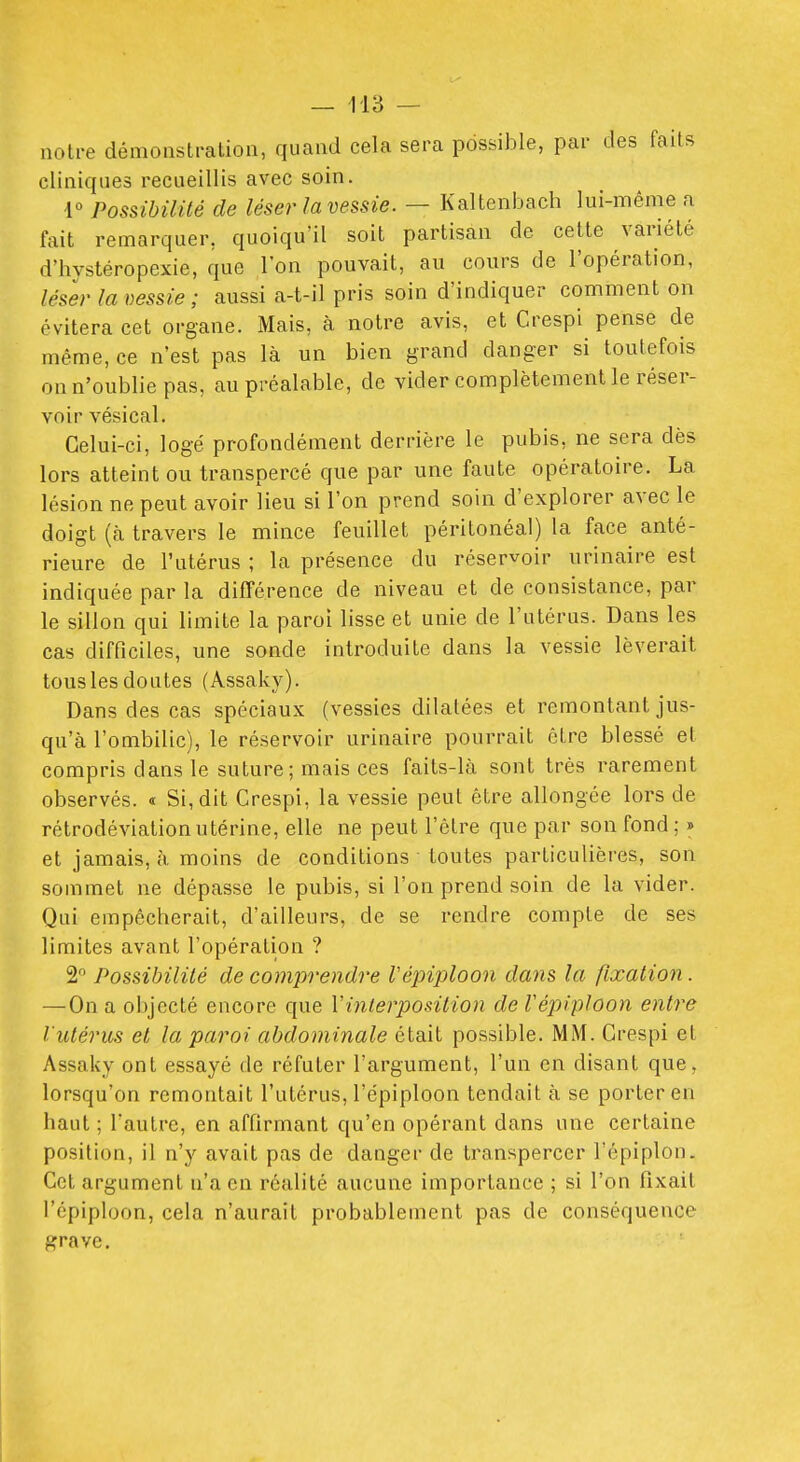 notre démonstration, quand cela sera possible, par des faits cliniques recueillis avec soin. 1° Possibilité de léser la vessie. — Kaltenbach lui-même a fait remarquer, quoiqu'il soit partisan de celte variété d'hystéropexie, que l'on pouvait, au cours de l'opération, léser la vessie; aussi a-t-il pris soin d'indiquer comment on évitera cet organe. Mais, à notre avis, et Crespi pense de même, ce n'est pas là un bien grand danger si toutefois on n'oublie pas, au préalable, de vider complètement le réser- voir vésical. Celui-ci, logé profondément derrière le pubis, ne sera dès lors atteint ou transpercé que par une faute opératoire. La lésion ne peut avoir lieu si l'on prend soin d'explorer avec le doigt (à travers le mince feuillet péritonéal) la face anté- rieure de l'utérus ; la présence du réservoir urinaire est indiquée par la différence de niveau et de consistance, par le sillon qui limite la paroi lisse et unie de l'utérus. Dans les cas difficiles, une sonde introduite dans la vessie lèverait tous les doutes (Assaky). Dans des cas spéciaux (vessies dilatées et remontant jus- qu'à l'ombilic), le réservoir urinaire pourrait être blessé et compris dans le suture; mais ces faits-là sont très rarement observés. « Si, dit Crespi, la vessie peut être allongée lors de rétrodéviation utérine, elle ne peut l'être que par son fond ; » et jamais, à moins de conditions toutes particulières, son sommet ne dépasse le pubis, si l'on prend soin de la vider. Qui empêcherait, d'ailleurs, de se rendre compte de ses limites avant l'opération ? 2 Possibilité de comprendre répiploon dans la fixation. — On a objecté encore que Vinterposition de répiploon entre l'utérus et la paroi abdominale était possible. MM. Crespi et Assaky ont essayé de réfuter l'argument, l'un en disant que, lorsqu'on remontait l'utérus, l'épiploon tendait à se porter en haut ; l'autre, en affirmant qu'en opérant dans une certaine position, il n'y avait pas de danger de transpercer l'épiplon. Cet argument n'a en réalité aucune importance ; si l'on fixait l'épiploon, cela n'aurait probablement pas de conséquence grave.