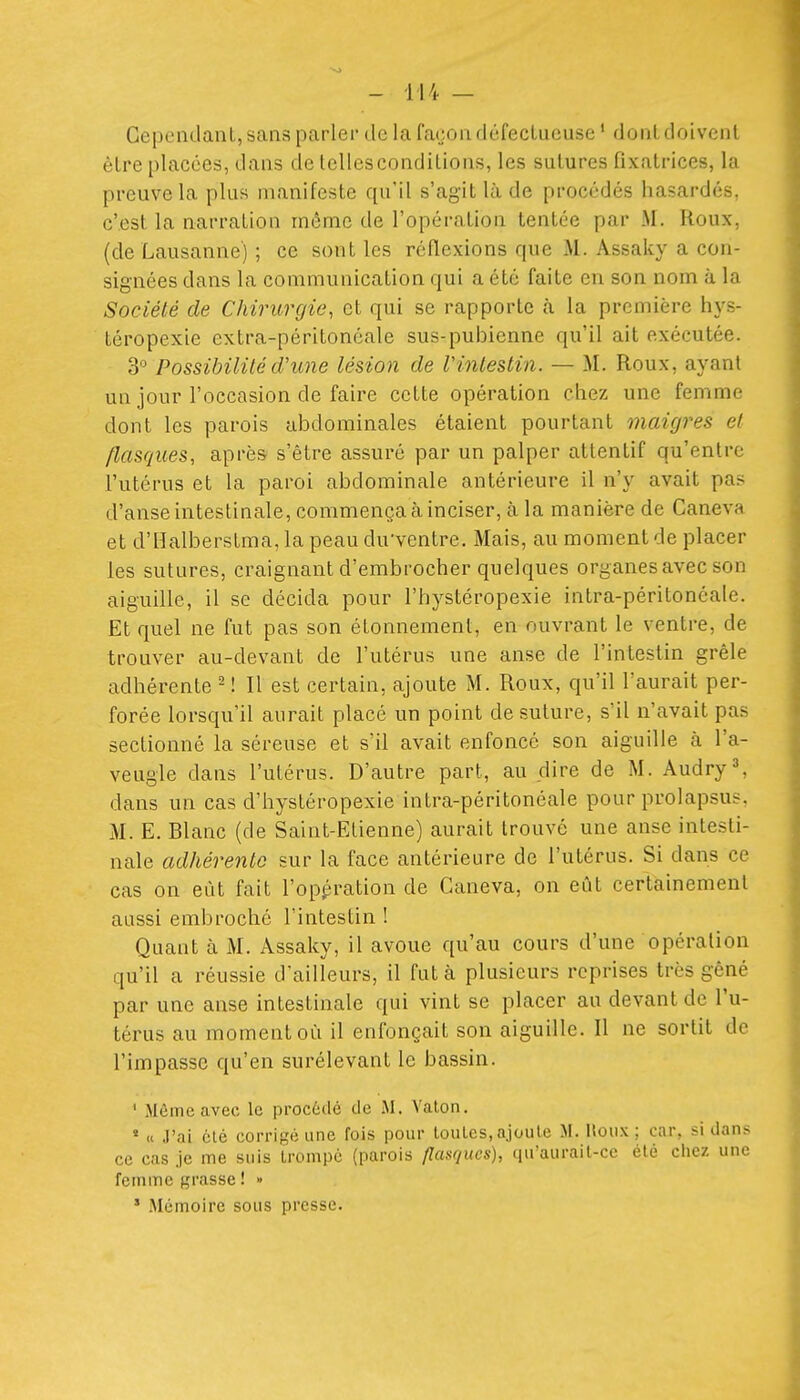 Cependant, sans parler de la faeondéfeclucuse ' dont doivent être placées, dans de lellesconditions, les sutures fixatrices, la preuve la plus manifeste qu'il s'agit là de procédés hasardés, c'est la narration même de l'opération tentée par M. Roux, (de Lausanne) ; ce sont les réflexions que M. Âssaky a con- signées dans la communication qui a été faite en son nom à la Société de Chirurgie, et qui se rapporte à. la première hys- téropexie extra-péritonéale sus-pubienne qu'il ait exécutée. 3 Possibilité d'une lésion de Vinlestin. — M. Roux, ayant un jour l'occasion de faire cette opération chez une femme dont les parois abdominales étaient pourtant maigres et flasques, après s'être assuré par un palper attentif qu'entre l'utérus et la paroi abdominale antérieure il n'y avait pas d'anse intestinale, commença rà inciser, à la manière de Caneva et d'Halberstma, la peau du'ventre. Mais, au moment de placer les sutures, craignant d'embrocher quelques organes avec son aiguille, il se décida pour l'hystéropexie intra-péritonéale. Et quel ne fut pas son étonnement, en ouvrant le ventre, de trouver au-devant de l'utérus une anse de l'intestin grêle adhérente ^ ! Il est certain, ajoute M. Roux, qu'il l'aurait per- forée lorsqu'il aurait placé un point de suture, s'il n'avait pas sectionné la séreuse et s'il avait enfoncé son aiguille à l'a- veugle dans l'utérus. D'autre part, au dire de M. Aud^y^ dans un cas d'hystéropexie intra-péritonéale pour prolapsus. M. E. Blanc (de Saint-Etienne) aurait trouvé une anse intesti- nale adhérente sur la face antérieure de l'utérus. Si dans ce cas on eût fait l'oppration de Caneva, on eût certainement aussi embroché l'intestin ! Quant à M. Assaky, il avoue qu'au cours d'une opération qu'il a réussie d'ailleurs, il fut à plusieurs reprises très gêné par une anse intestinale qui vint se placer au devant de l'u- térus au moment où il enfonçait son aiguille. Il ne sortit de l'impasse qu'en surélevant le bassin. ' Mômccavec le procùdé de .M. Valon. » « J'ai été corrigé une fois pour louLcs,ajoute M. Houx; car, si dans ce cas je me suis Iroinpc (parois flasques), qu'aurail-cc été chez une femme grasse ! » * Mémoire sous presse.