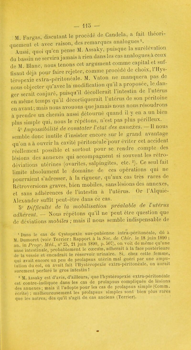 M Fargas, discutant le procédé de Candela, a fait theon- nuement et avec raison, des remarques analogues K Aussi, quoi qu'en pense M. Assaky, puisque la surélévation du bassin ne servira jamais à rien dans les cas analogues a ceux de M Blanc, nous tenons cet argument comme capital et sui- iisant déjà pour faire rejeter, comme procédé de choix, l'Hys- téropexie extra-péritonéale. M. Vaton ne manquera pas de nous objecter qu'avec la modification qu'il a proposée, le dan- ger serait conjuré, puisqu'il décollerait l'intestin de l'uterus en même temps qu'il décortiquerait l'utérus de son péritoine en avant ; mais nous avouons que jamais nous nous résoudrons à prendre un chemin aussi détourné quand il y en a un bien plus simple qui, nous le répétons, n'est pas plus périlleux. Impossibilité de constater l'état des annexes.—\\ nous semble donc inutile d'insister encore sur le grand avantage qu'on a à ouvrir la cavité péritonéale pour éviter cet accident réellement possible et surtout pour se rendre compte des lésions des annexes qui accompagnent si souvent les rétro- déviations utérines (ovarites, salpingites, etc. Ce seul fait limite absolument le domaine de ces opérations qui ne pourraient s'adresser, à la rigueur, qu'aux cas très rares de Rétroversions graves, bien mobiles, sans lésions des annexes, et sans adhérences de l'intestin à l'utérus. Or l'Alquié- Alexander suffit peut-être dans ce cas. 5'^ Difficulté de la mobilisation préalable de Vutérus adhérent. — î^ous répétons qu'il ne peut être question que de déviations mobiles ; mais il nous semble indispensable de ' Dans le cas de Cyslopexie sus-pubienne intra-périlonéale, dû à M Uuinoret (voir Terrier: Rapport à la Soc. de Chir. le 18 juin 1890 ; an in Progr. Méd., n 25, 21 juin 1890, p. 507), on voit de même qu'une anse intestinale, probablement le cœcum, adhérait à la face postérieure de la vessie et encadrait le réservoir urinaire. Si, chez cette femme, fiui avait encore un peu de prolapsus utérin mal guéri par une ampu- tation du col, on avait fait l'IIystérope.xic extra-péritonéale, on aurait sûrement perforé le gros intestin ! - M. Assaky est d'avis, d'ailleurs, que l'hystéropexie extra-péritonéale (ist contre-indiquée dans les cas dc prolapsus compliqués de lésions des annexes; mais il l'adopte pour les cas de prolapsus simple(Comm. écrite) : malheureusement les prolapsus simples sont bien plus rares que les autres, dès qu'il s'agit de cas anciens (Terrier).