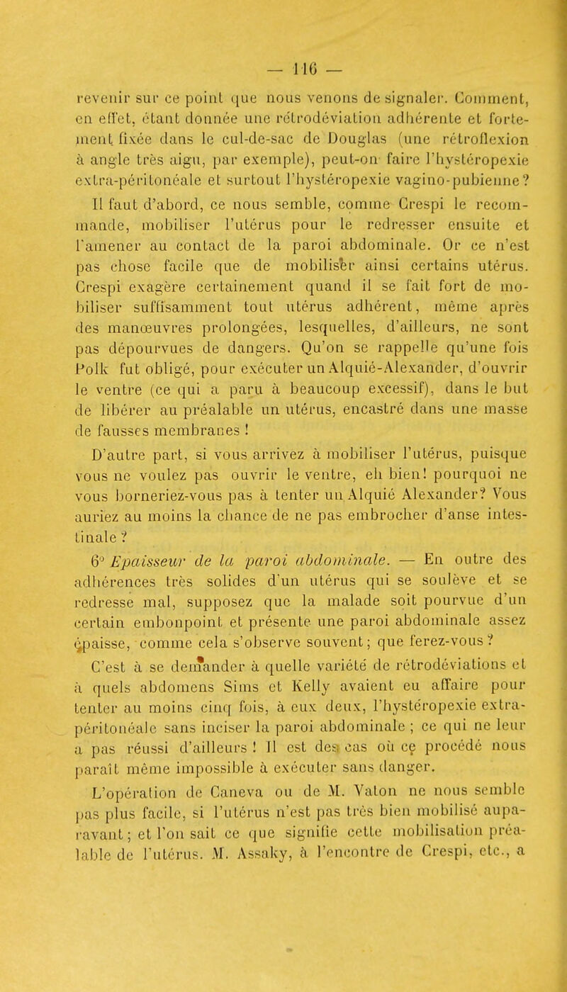 revenir sur ce point que nous venons de signaler. Comment, en eflet, étant donnée une rétrodéviation adhérente et forte- ment fixée dans le cul-de-sac de Douglas (une rétroflexion à angle très aigu, par exemple), peut-on faire l'hystéropexie extra-péritonéale et surtout l'hystéropexie vagino-pubienne? Il faut d'abord, ce nous semble, comme Grespi le recom- mande, mobiliser l'utérus pour le redresser ensuite et l'amener au contact de la paroi abdominale. Or ce n'est pas chose facile que de mobiliser ainsi certains utérus. Grespi exagère certainement quand il se fait fort de mo- biliser suffisamment tout utérus adhérent, même après des manœuvres prolongées, lesquelles, d'ailleurs, ne sont pas dépourvues de dangers. Qu'on se rappelle qu'une fois Polk fut obligé, pour exécuter un Âlquié-Alexander, d'ouvrir le ventre (ce qui a paru à beaucoup excessif), dans le but de libérer au préalable un utérus, encastré dans une masse de fausses membranes ! D'autre part, si vous arrivez à mobiliser l'utérus, puisque vous ne voulez pas ouvrir le ventre, eh bien! pourquoi ne vous borneriez-vous pas à tenter un Alquié Âlexander? Vous auriez au moins la cliance de ne pas embrocher d'anse intes- tinale ? 6 Epaisseur de la paroi abdominale. — En outre des adhérences très solides d'un utérus qui se soulève et se redresse mal, supposez que la malade soit pourvue d'un certain embonpoint et présente une paroi abdominale assez (^paisse, comme cela s'observe souvent; que ferez-vous? C'est à se demander à quelle variété de rétrodcviations et ù quels abdomens Sims et Kelly avaient eu affaire pour tenter au moins cinq fois, à eux deux, l'hystéropexie extra- péritonéale sans inciser la paroi abdominale ; ce qui ne leur u pas réussi d'ailleurs ! Il est des) cas où ce procédé nous paraît même impossible à exécuter sans danger. L'opération de Caneva ou de M. Yalon ne nous semble pas plus facile, si l'utérus n'est pas très bien mobilisé aupa- ravant ; et Ton sait ce que signifie cette mobilisation préa- lable de l'utérus. M. Assaky, k l'encontre de Crespi, etc., a