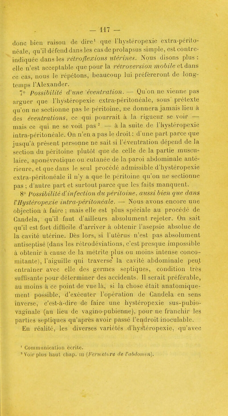 donc bien raison de dire' que l'hystéropexie exlra-périlo- néale, qu'il défend dans les cas de prolapsus simple, estconlre- indiquée dans les rétro/lexions utérines. Nous disons plus : elle n'est acceptable que pour la rétroversion mobile et dans ce cas, nous le répétons, beaucoup lui préféreront de long- temps l'Alexander. 7° Possibilité d'une ■éventration. — Quon ne vienne pas arguer que rhs'stéropexie extra-péritonéale, sous' prétexte qu'on ne sectionne pas le péritoine, ne donnera jamais lieu à des évenlrations, ce qui pourrait à la rigueur se voir — mais ce qui ne se voit pas - — cà la suite de l'hystéropexie intra-péritonéale. On n'en a pas le droit : d'une part parce que jusqu'à présent personne ne sait si l'éventration dépend de la section du péritoine plutôt que de celle de la partie muscu- laire, aponévrotique ou cutanée de la paroi abdominale anté- rieure, et que dans le seul procédé admissible d'bystéropexie extra-péritonéale il n'y a que le péritoine qu'on ne sectionne pas ; d'autre part et surtout parce que les faits manquent. 8° Possibilité (rinfectio7i du péritoine, aussi bien que dans VHystéropexie intra-péritonéale. — Nous avons encore une objection à faire ; mais elle est plus spéciale au procédé de Gandela, qu'il faut d'ailleurs absolument rejeter. On sait qu'il est fort difficile d'arriver à obtenir l'asepsie absolue de la cavité utérine. Dès lors, si l'utérus n'est pas absolument antiseptisé (dans les rétrodéviations, c'est presque impossible à obtenir à cause de la métrite plus ou moins intense conco- mitante), l'aiguille qui traverse la cavité abdominale peut entraîner avec elle des germes septiques, condition très suffisante pour déterminer des accidents. Il serait préférable, au moins à ce point de vue là, si la chose était anatomique- ment possible, d'exécuter l'opération de Gandela en sens inverse, c'est-à-dire de faire une hystéropexie sus-pubio- vaginale (au lieu de vagino-pubienne), pour ne franchir les parties sepliques qu'après avoir passé l'endroit inoculable. En réalité, les diverses variétés d'bystéropexie, qu'avec ' Commiinicaliori ccrile. * Voir plus liaul cliap. m [Fermeture de l'abdomen).