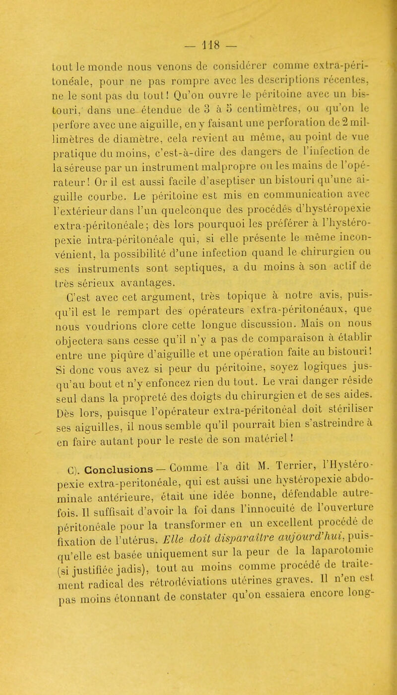 — 418 — lûuL le monde nous venons de considérer comme cxlra-péri- lonéale, pour ne pas rompre avec les descriptions récentes, ne le sont pas du loul! Qu'on ouvre le péritoine avec un bis- touri, dans une étendue de 3 à 5 centimètres, ou qu'on le perfore avec une aiguille, en y faisant une perforation de 2 mil- limètres de diamètre, cela revient au même, au point de vue pratique du moins, c'est-à-dire des dangers de l'infection de la séreuse par un instrument malpropre ou les mains de l'opé- rateur ! Or il est aussi facile d'aseptiser un bistouri qu'une ai- guille courbe. Le péritoine est mis en communication avec l'extérieur dans l'un quelconque des procédés d'hystéropexie extra-péritonéale; dès lors pourquoi les préférer à l'hystéro- pexie intra-péritonéale qui, si elle présente le même incon- vénient, la possibilité d'une infection quand le chirurgien ou ses instruments sont septiques, a du moins à son actif de très sérieux avantages. C'est avec cet argument, très topique à notre avis, puis- qu'il est le rempart des opérateurs extra-péritonéaux, que nous voudrions clore celte longue discussion. Mais on nous objectera sans cesse qu'il n'y a pas de comparaison à établir entre une piqûre d'aiguille et une opération faite au bistouri! Si donc vous avez si peur du péritoine, soyez logiques jus- qu'au bout et n'y enfoncez rien du tout. Le vrai danger réside seul dans la propreté des doigts du chirurgien et de ses aides. Dès lors, puisque l'opérateur extra-péritonéal doit stériliser ses aiguilles, il nous semble qu'il pourrait bien s'astreindre à en faire autant pour le reste de son matériel ! C). Conclusions-Comme l'a dit M. Terrier, l'Hystéro- pexie extra-peritonéale, qui est aussi une hystéropexie abdo- minale antérieure, était une idée bonne, défendable autre- fois. Il suffisait d'avoir la foi dans l'innocuité de l'ouverture péritonéale pour la transformer en un excellent procédé de fixation de l'utérus. Elle doit disparaître aujourd'hui, puis- qu'elle est basée uniquement sur la peur de la laparotomie (si justifiée jadis), tout au moins comme procédé de traite- ment radical des rétrodéviations utérines graves. 11 n'en est pas moins étonnant de constater qu'on essaiera encore long-