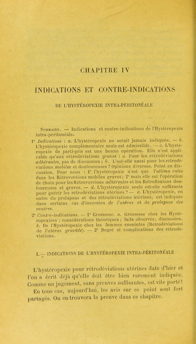 CHAPITRE IV INDICATIONS ET CONTRE-INDICATIONS DE L'HYSTÉROrRXlE INTRA-rÉRITONÉALE Sommaire. — Indications et contre-indications de J'IIystéropexie intra-péritonéale. 1 IndicaLions : a. L'iiystéropexie ne serait jamais indiquée. — b. L'iiystéropexie complémentaire seule est admissible. — c. L'iiyslé- ropexie de parti-pris est une bonne opération. Elle n'est appli- cable qu'aux rétrodévialions graves : a. Pour les rétrodéviations adhérentes, pas de discussion ; b. L'est-elle aussi pour les rétrodé- viations mobiles et douloureuses ? Opinions diverses. Point en dis- cussion. Pour nous : 1° l'hystéropexie n'est que Vuliima raiio dans les Rétroversions mobiles graves; 2 mais elle est l'opération de choix pour les Rétroversions adhérentes et les Rétroflexions dou- loureuses et graves. — d. L'hystéropexie seule est-elle suffisante pour guérir les rétrodéviations utérines?— e. L'hystéropexie, en outre du prolapsus et des rétrodéviations utérines, est indiquée dans certains cas d'inversion de ViUérus et de prolapsus des ovaires. 2° Contre-indications. — l Grossesse, a. Grossesse chez les Ilysté- ropexiées : considérations théoriques; faits observes; discussion. b. De l'Hystéropexie chez les femmes enceintes (Rétrodéviations de Putérus gravide). — 2° Degré el complications des rétrodé- viations. I. — IISOICATIONS DE L'HYSTÉROPEXIE INTRA-PÉRITONÉALE L'hystéropexie pour rélroclévialioiis ulérines date d'hier et l'on a écrit déjà qu'elle doit être bien rarement indiquée. Gomme un jugement, sans preuves suffisantes, est vite porté! En tous cas, aujourd'hui, les avis sur ce point sont fort partagés. On en trouvera la preuve dans ce chapitre.