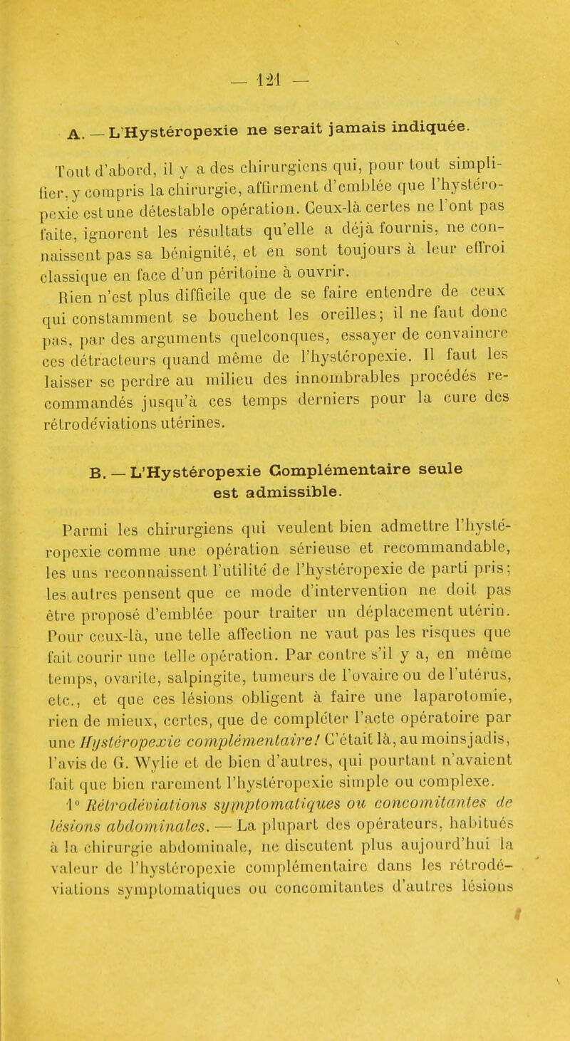 A. — L'Hystéropexie ne serait jamais indiquée. Tout d'abord, il y a des chirurgiens qui, pour tout simpli- Picr. y compris la cliirurgie, affirment d'emblée que l'hystéro- pcxie est une détestable opération. Ceux-là certes ne l'ont pas faite, ignorent les résultats qu'elle a déjà fournis, ne con- naissent pas sa bénignité, et en sont toujours à leur eflroi classique en face d'un péritoine à ouvrir. Rien n'est plus difficile que de se faire entendre de ceux qui constamment se bouchent les oreilles; il ne faut donc pas, par des arguments quelconques, essayer de convaincre ces détracteurs quand même de l'hystéropexie. Il faut les laisser se perdre au milieu des innombrables procédés re- commandés jusqu'à ces temps derniers pour la cure des rétrodéviations utérines. B, — L'Hystéropexie Complémentaire seule est admissible. Parmi les chirurgiens qui veulent bien admettre l'hysté- ropexie comme une opération sérieuse et recommandable, les uns reconnaissent l'utilité de l'hystéropexie de parti pris; les autres pensent que ce mode d'intervention ne doit pas être proposé d'emblée pour traiter un déplacement utérin. Pour ceux-là, une telle affection ne vaut pas les risques que fait courir uue telle opération. Par contre s'il y a, en même temps, ovarite, salpingite, tumeurs de l'ovaire ou de l'utérus, etc., et que ces lésions obligent à faire une laparotomie, rien de mieux, certes, que de compléter l'acte opératoire par une Ilijsléropexie complémentaire! C'était là, au moinsjadis, l'avis de G. Wylie et de bien d'autres, qui pourtant n'avaient fait que bien rarement l'hystéropexie simple ou complexe. I Rétrodénialions symptomaUques ou concomitantes de lésions abdominales. — La plupart des opérateurs, habitués à la chirurgie abdominale, ne discutent plus aujourd'hui la valeur de l'hystéropexie complémentaire dans les rétrodé- viations symptomatiques ou concomitantes d'autres lésions