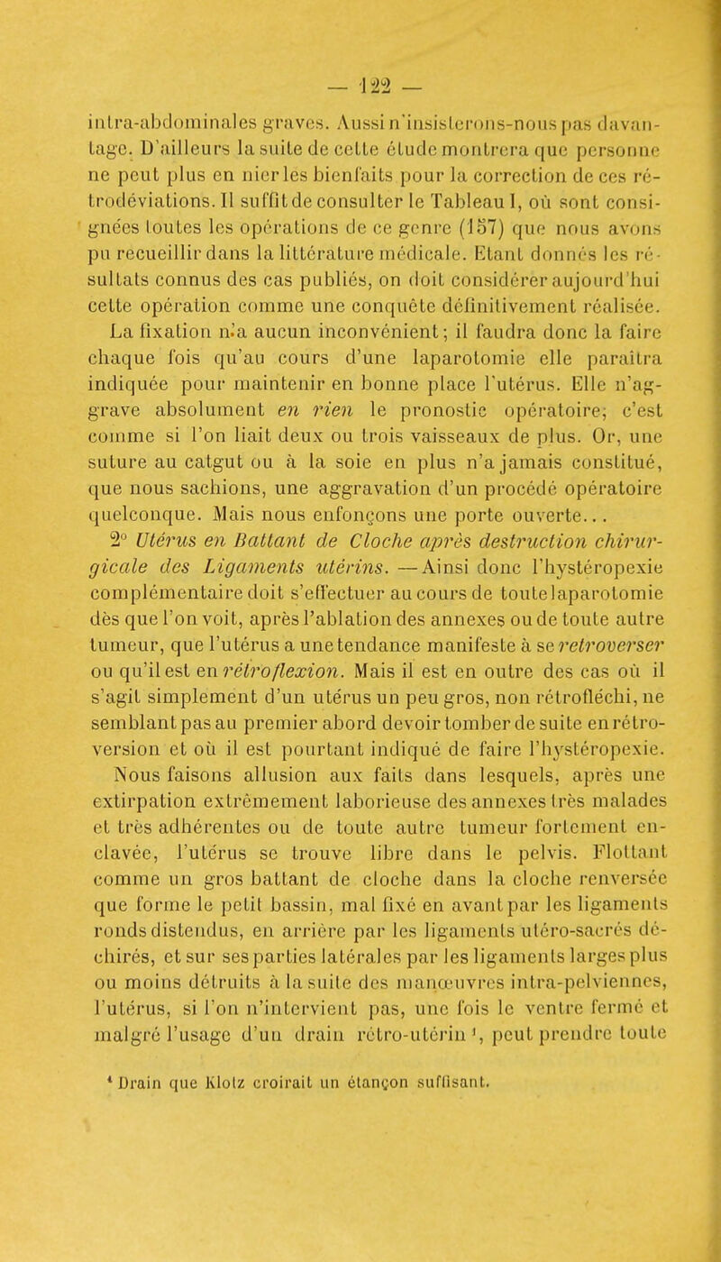 iiiLra-abtloininales graves. Aussi n'iiisislci'ons-nous pas davan- Lagc. D'ailleurs la suite de celte étude montrera que personne ne peut plus en nier les bienl'aits pour la correction de ces ré- trodéviations. Il suffit de consulter le Tableau I, où sont consi- gnées toutes les opérations de ce genre (157) que nous avons pu recueillir dans la littérature médicale. Etant donnés les ré- sultats connus des cas publiés, on doit considérer aujourd'hui cette opération comme une conquête définitivement réalisée. La fixation n.'a aucun inconvénient; il faudra donc la faire chaque fois qu'au cours d'une laparotomie elle paraîtra indiquée pour maintenir en bonne place l'utérus. Elle n'ag- grave absolument en rien le pronostic opératoire; c'est comme si l'on liait deux ou trois vaisseaux de plus. Or, une suture au catgut ou à la soie en plus n'a jamais constitué, que nous sachions, une aggravation d'un procédé opératoire quelconque. Mais nous enfonçons une porte ouverte... 2 Utérus en Ballant de Cloche après destruction chirur- gicale des Ligaments utérins. —Ainsi donc l'hystéropexie complémentaire doit s'effectuer au cours de toutelaparotomie dès que l'on voit, après l'ablation des annexes ou de toute autre tumeur, que l'utérus a une tendance manifeste à serelrovej^ser ou qu'il est en rélroflexion. Mais il est en outre des cas où il s'agit simplement d'un utérus un peu gros, non rétrofléchi, ne semblant pas au premier abord devoir tomber de suite en rétro- version et où il est pourtant indiqué de faire l'h^'stéropexie. Nous faisons allusion aux faits dans lesquels, après une extirpation extrêmement laborieuse des annexes très malades et très adhérentes ou de toute autre tumeur fortement en- clavée, l'utérus se trouve libre dans le pelvis. Flottant comme un gros battant de cloche dans la cloche renversée que forme le petit bassin, mal fixé en avant par les ligaments ronds distendus, en arriére par les ligaments uléro-sacrés dé- chirés, et sur ses parties latérales par les ligaments larges plus ou moins détruits îi la suite des niaiiœuvres intra-pelvienncs, l'utérus, si l'on n'intervient pas, une fois le ventre fermé et malgré l'usage d'un drain rétro-utérin % peut prendre toute * Drain que Klolz croirait un étançon suffisant.