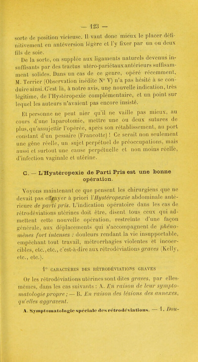 sorte de position vicieuse. Il vaut donc mieux le placer défi- nitivement en antéversion légère et l'y fixer par un ou deux fils de soie. De la sorte, on supplée aux ligaments naturels devenus in- suffisants par des tractus utéro-pariét-aux antérieurs suffisam- ment solides. Dans un cas de ce genre, opéré récemment, M. Terrier (Observation inédite N° Y) n'a pas hésité à se con- duire ainsi. C'est là, à notre avis, une nouvelle indication, très légitime, de l'Hystéropexie complémentaire, et un point sur lequel les auteurs n'avaient pas encore insisté. Et personne ne peut nier quïl ne vaille pas mieux, au cours d'une laparotomie, mettre une ou deux sutures de plus,qu'assujettir l'opérée, après son rétablissement, au port constant d'un pessaire (Francotte) ! Ce serait non seulement une gêne réelle, un sujet perpétuel de préoccupations, mais aussi et surtout une cause perpétuelle et non moins réelle, d'infection vaginale et utérine. G, — L'Hystéropexie de Parti Pris est une bonne opération. Voyons maintenant ce que pensent les chirurgiens que ne devait pas efl^ayer à priori VHysléropexie abdominale anté- rieure de parti pris. L'indication opératoire dans les cas de rétrodéviations utérines doit être, disent tous ceux qui ad- mettent cette nouvelle opération, restreinte d'une façon générale, aux déplacements qui s'accompagnent de phéno- mènes fort intenses : douleurs rendant la vie insupportable, empêchant tout travail, métrorrhagies violentes et incoer- cibles, etc.,etc., c'est-à-dire aux rétrodéviations graves (Kelly, etc., etc.). 1 CARACTÈRES DES RÉTRODÉVIATIONS GRAVES Or les rétrodéviations utérines sont diles graves, par elles- mêmes, dans les cas suivants : A. En raison de leur sympto- malologie propre ; — B. En raison des lésions des annexes, quelles aggravent. A. Styiiiplomatologic spéciale clcsrélvodcvialions. — 1. DoU-