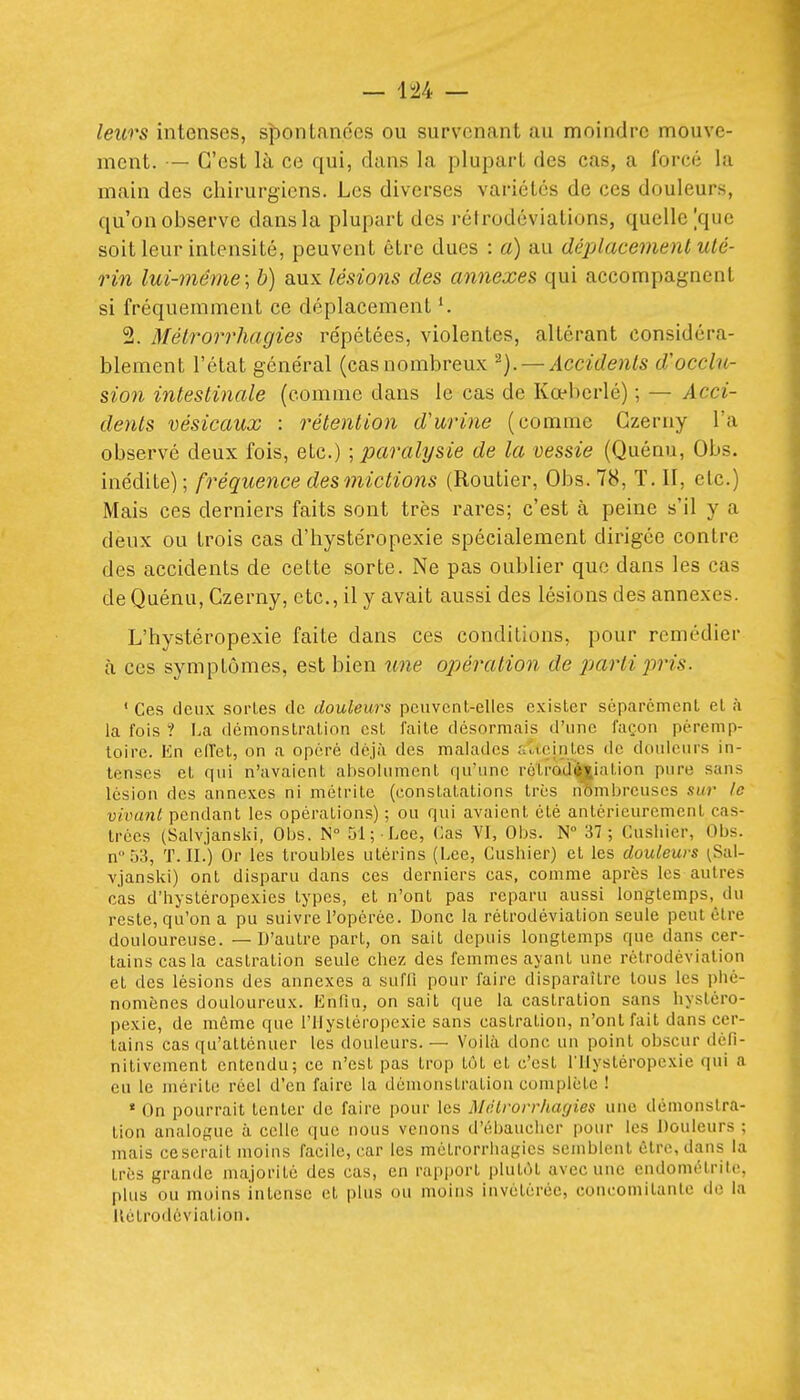 leurs intenses, spontanées ou survenant au moindre mouve- ment. — C'est là ce qui, dans la plupart des cas, a forcé la main des chirurgiens. Les diverses variétés de ces douleurs, qu'on observe dans la plupart des rétrodéviations, quelle |quc soit leur intensité, peuvent être dues : a) au déplacement uté- rin lui-même:, b) aux lésions des annexes qui accompagnent si fréquemment ce déplacement 2. Mélrorrhagies répétées, violentes, altérant considéra- blement l'état général (cas nombreux — Accidents d'occlu- sion intestinale (comme dans le cas de Kœberlé) ; — Acci- dents vésicaux : rétention d'urine (comme Gzerny l'a observé deux fois, etc.) ; paralysie de la vessie (Quénu, Obs. inédite); fréquence des mictions (Routier, Obs. 78, T. II, etc.) Mais ces derniers faits sont très rares; c'est à peine s'il y a deux ou trois cas d'hystéropexie spécialement dirigée contre des accidents de cette sorte. Ne pas oublier que dans les cas de Quénu, Czerny, etc., il y avait aussi des lésions des annexes. L'hystéropexie faite dans ces conditions, pour remédier à ces symptômes, est bien \me opération de pjartipris. ' Ces deux sorLes de douleurs peuvent-elles exister séparément et à la fois ? La démonstration est faite désormais d'une façon péremp- toire. En elTet, on a opéré déjà des malades fiucintcs de douleurs in- tenses et qui n'avaient absolument qu'une rélrodftilalion pure sans lésion des annexes ni métrite (constatations très nômbrcuscs sur le vivant pendant les opérations) ; ou qui avaient été antérieurement cas- trées (Salvjanski, Obs. N° 51; Lee, Cas VI, Obs. N° 37; Cusliier, Obs. n''53, T. IL) Or les troubles utérins (Lee, Cushier) et les douleurs ^Sal- vjanski) ont disparu dans ces derniers cas, comme après les autres cas d'hystéropexies types, et n'ont pas reparu aussi longtemps, du reste, qu'on a pu suivre l'opérée. Donc la rétrodéviation seule peut être douloureuse. — D'autre part, on sait depuis longtemps que dans cer- tains cas la castration seule chez des femmes ayant une rétrodéviation et des lésions des annexes a suffi pour faire disparaître tous les phé- nomènes douloureux. Enfin, on sait que la castration sans hystéro- pexie, de même que l'ilystéropexie sans castration, n'ont fait dans cer- tains cas qu'atténuer les douleurs. — Voilà donc un point obscur défi- nitivement entendu; ce n'est pas trop tôt et c'est rilystéropcxie qui a eu le mérite réel d'en faire la démonstration complète ! * On pourrait tenter de faire pour les Mélrorrhagies une démonstra- tion analogue à celle que nous venons d'ébaucher pour les Douleurs ; mais ce serait moins facile, car les métrorrhagies semblent être, dans la très grande majorité des cas, en rai)i)ort plutôt avec une endométrite, plus ou moins intense et plus ou moins invétérée, concomitante do la llétrodéviation.